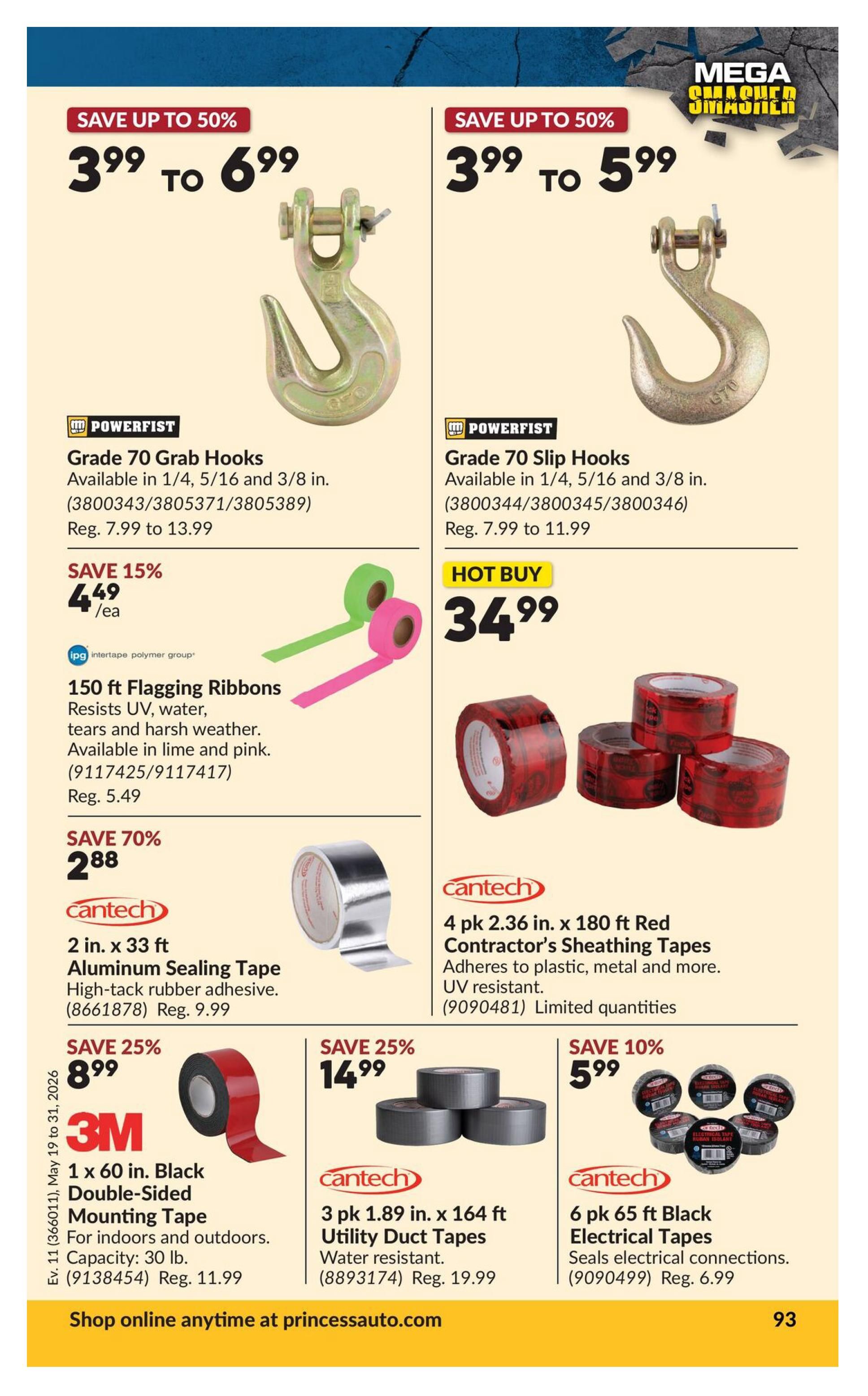 Princess Auto flyer page 111 featuring various tapes and hooks. Save up to 50% on Powerfist Grade 70 Grab Hooks, available in 1/4, 5/16 and 3/8 in., priced from $3.99 to $6.99. Also save up to 50% on Powerfist Grade 70 Slip Hooks, available in 1/4, 5/16 and 3/8 in., priced from $3.99 to $5.99. Hot Buy: 4 pk 2.36 in. x 180 ft Red Contractor's Sheathing Tapes from Cantech for $34.99, adheres to plastic, metal and more, UV resistant. Save 15% on 150 ft Flagging Ribbons by Intertape Polymer Group, available in lime and pink, for $4.49/ea, regularly $5.49. Save 70% on Cantech 2 in. x 33 ft Aluminum Sealing Tape with high-tack rubber adhesive for $2.88, regularly $9.99. Save 25% on 3M 1 x 60 in. Black Double-Sided Mounting Tape for indoors and outdoors, capacity 30 lb., for $8.99, regularly $11.99. Save 25% on 3 pk 1.89 in. x 164 ft Utility Duct Tapes from Cantech, water resistant, for $14.99, regularly $19.99. Save 10% on 6 pk 65 ft Black Electrical Tapes from Cantech, seals electrical connections, for $5.99, regularly $6.99. Shop online anytime at princessauto.com.