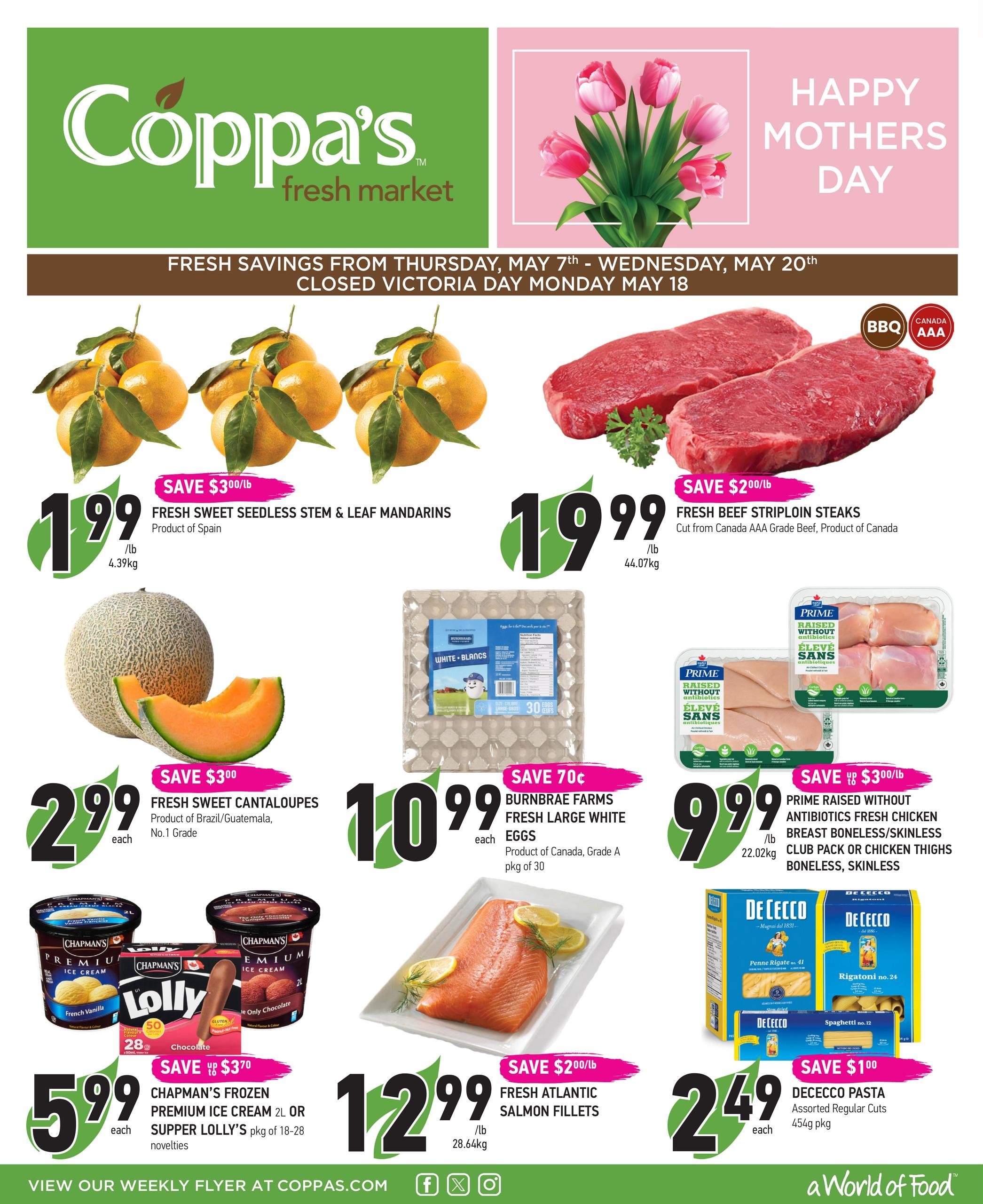 Coppa's Fresh Market flyer specials from Thursday, May 7th to Wednesday, May 20th. Features Happy Mother's Day graphic. Fresh Sweet Seedless Stem & Leaf Mandarins from Spain are $1.99/lb, save $3.00/lb. Fresh Beef Striploin Steaks, cut from Canada AAA Grade Beef, are $19.99/lb, save $2.00/lb. Fresh Sweet Cantaloupes from Brazil/Guatemala are $2.99 each, save $3.00. Burnbrae Farms Fresh Large White Eggs, Grade A, 30 count, are $10.99 each, save 70 cents. Prime Raised Without Antibiotics Fresh Chicken Breast Boneless, Skinless or Club Pack Chicken Thighs Boneless, Skinless are $9.99/lb, save $3.00/lb. Chapman's Frozen Premium Ice Cream 2L or Supper Lolly's pkg of 18-28 novelties are $5.99 each, save $3.70. Fresh Atlantic Salmon Fillets are $12.99/lb, save $2.00/lb. De Cecco Pasta, assorted regular cuts, 454g pkg, are $2.49 each, save $1.00. View our weekly flyer at coppas.com.