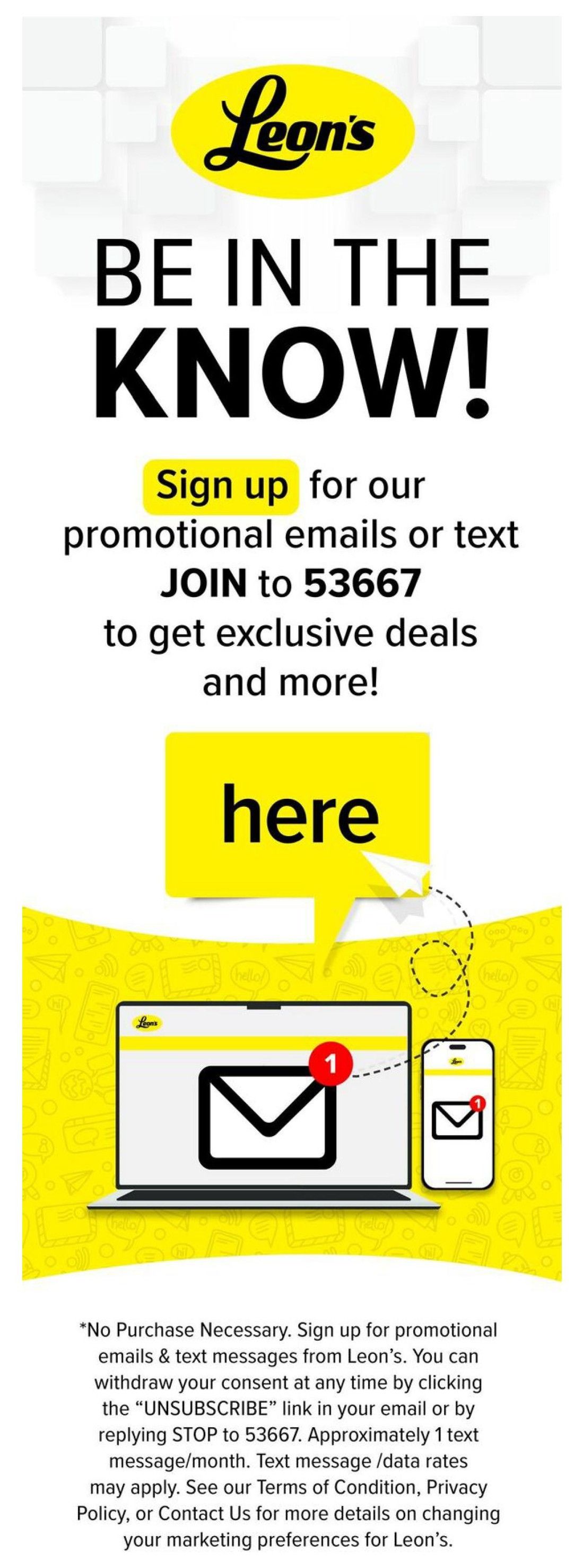 Leon's flyer, page 5 of 5. Be in the know! Sign up for promotional emails or text messages by joining to 53667 to get exclusive deals and more. Click here. The page features graphics of a laptop and smartphone displaying email notifications. Below the graphics, there is a disclaimer stating 'No Purchase Necessary. Sign up for promotional emails & text messages from Leon's. You can withdraw your consent at any time by clicking the 'UNSUBSCRIBE' link in your email or by replying STOP to 53667. Approximately 1 text message/month. Text message /data rates may apply. See our Terms of Condition, Privacy Policy, or Contact Us for more details on changing your marketing preferences for Leon's.