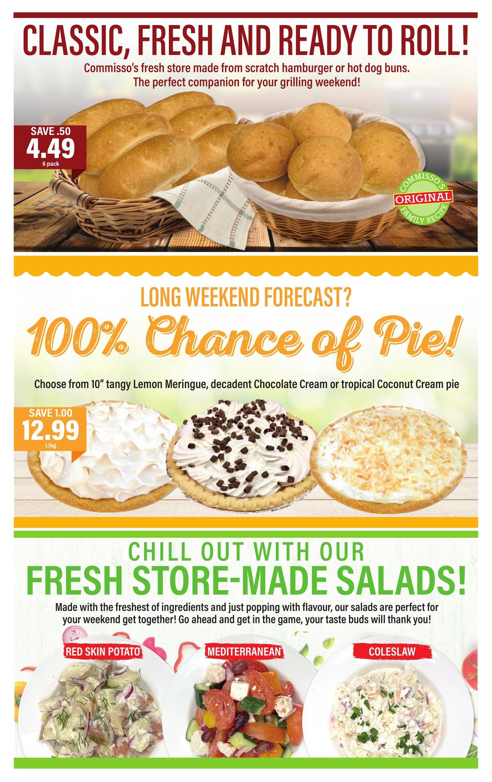Commisso's Fresh Foods weekly flyer specials, Page 5. Featuring classic, fresh, and ready-to-roll store-made hamburger or hot dog buns, 6 pack, on sale for $4.49 with a save of $0.50. Also, a long weekend forecast of 100% chance of pie! Choose from 10' tangy Lemon Meringue, decadent Chocolate Cream, or tropical Coconut Cream pie for $12.99, save $1.00. Chill out with fresh store-made salads, including Red Skin Potato, Mediterranean, and Coleslaw, perfect for your weekend get-together.