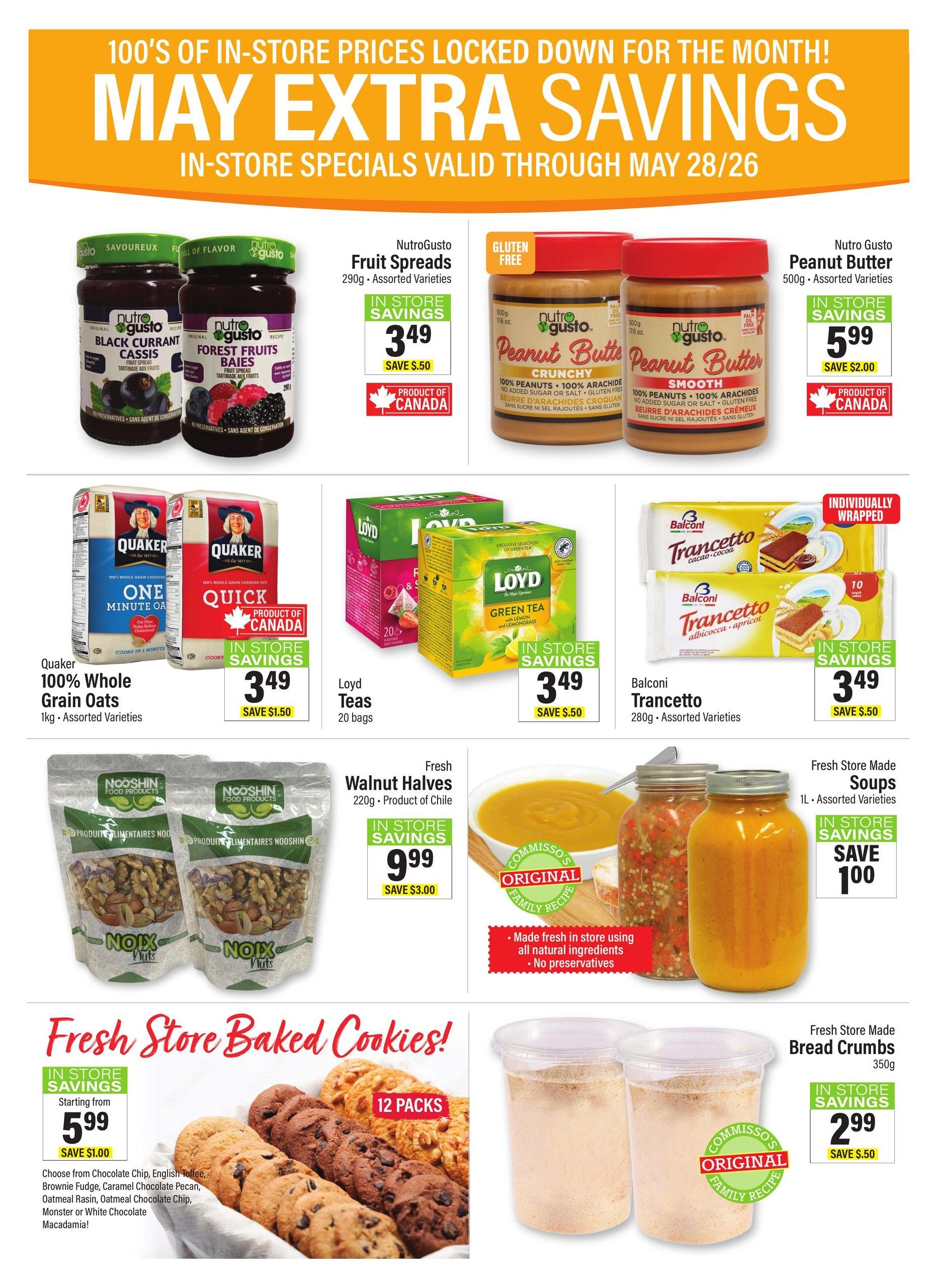Commisso's Fresh Foods weekly flyer specials page 7 features May Extra Savings. NutroGusto Fruit Spreads in Black Currant and Forest Fruits varieties are on sale for $3.49, saving $5.50. NutroGusto Peanut Butter, 500g, in crunchy and smooth varieties, is $5.99, saving $2.00. Quaker 100% Whole Grain Oats, 1kg, in assorted varieties, is $3.49, saving $1.50. Loyd Teas, 20 bags, in assorted varieties, are $3.49, saving $0.50. Balconi Trancetto cookies, 280g, assorted varieties, are $3.49, saving $0.50. Fresh Walnut Halves, 220g, product of Chile, are $9.99, saving $3.00. Fresh Store Made Soups, 1L, assorted varieties, are $1.00, saving $1.00. Fresh Store Baked Cookies are starting from $5.99, saving $1.00, with flavours including Chocolate Chip, English Toffee, Brownie Fudge, Caramel Chocolate Pecan, Oatmeal Raisin, Oatmeal Chocolate Chip, Monster or White Chocolate Macadamia. Fresh Store Made Bread Crumbs, 350g, are $2.99, saving $0.50.