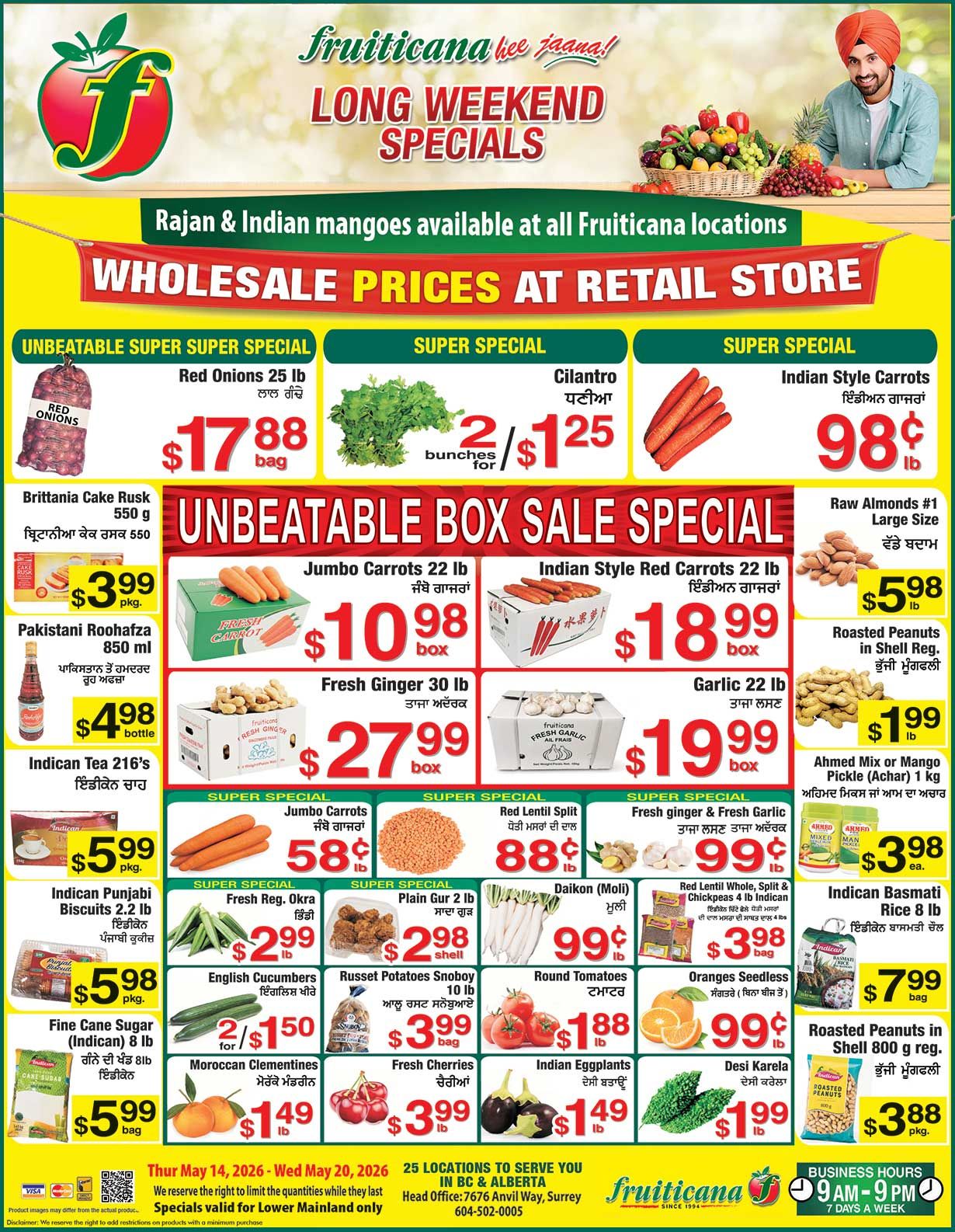 Fruiticana flyer featuring Long Weekend Specials and Wholesale Prices at Retail Store. Rajan and Indian mangoes are available. Top deals include Red Onions 25 lb bag for $17.88, Cilantro 2 bunches for $1.25, and Indian Style Carrots for 98¢ per lb. The Unbeatable Box Sale Special features Jumbo Carrots 22 lb box for $10.98, Indian Style Red Carrots 22 lb box for $18.99, Fresh Ginger 30 lb box for $27.99, and Garlic 22 lb box for $19.99. Other specials include Britannia Cake Rusk 550 g for $3.99 per package, Pakistani Roohafza 850 ml bottle for $4.98, Indican Tea 216's for $5.99 per package, Indican Punjabi Biscuits 2.2 lb for $5.98 per package, and Fine Cane Sugar (Indican) 8 lb bag for $5.99. Also available are Raw Almonds #1 Large Size for $5.98 per lb, Roasted Peanuts in Shell Regular for $1.99 per lb, Ahmed Mix or Mango Pickle (Achar) 1 kg for $3.98 each, Indican Basmati Rice 8 lb bag for $7.99, and Roasted Peanuts in Shell 800 g regular for $3.88 per package. Additional super specials include Jumbo Carrots for 58¢ per lb, Red Lentil Split for 88¢ per lb, Fresh ginger & Fresh Garlic for 99¢ per lb, Fresh Regular Okra for $2.99 per lb, Plain Gur 2 lb shell for $2.98, Daikon (Moli) for 99¢ per lb, Red Lentil Whole, Split & Chickpeas 4 lb Indican for $3.98 per bag, English Cucumbers 2 for $1.50, Russet Potatoes Snoboy 10 lb bag for $3.99, Round Tomatoes for $1.88 per lb, Seedless Oranges for 99¢ per lb, Moroccan Clementines for $1.49 per lb, Fresh Cherries for $3.99 per lb, Indian Eggplants for $1.49 per lb, and Desi Karela for $1.99 per lb. These specials are valid from Thursday May 14, 2026 to Wednesday May 20, 2026, and are valid for Lower Mainland only. Fruiticana has 25 locations in BC & Alberta, with business hours from 9 AM to 9 PM, 7 days a week.