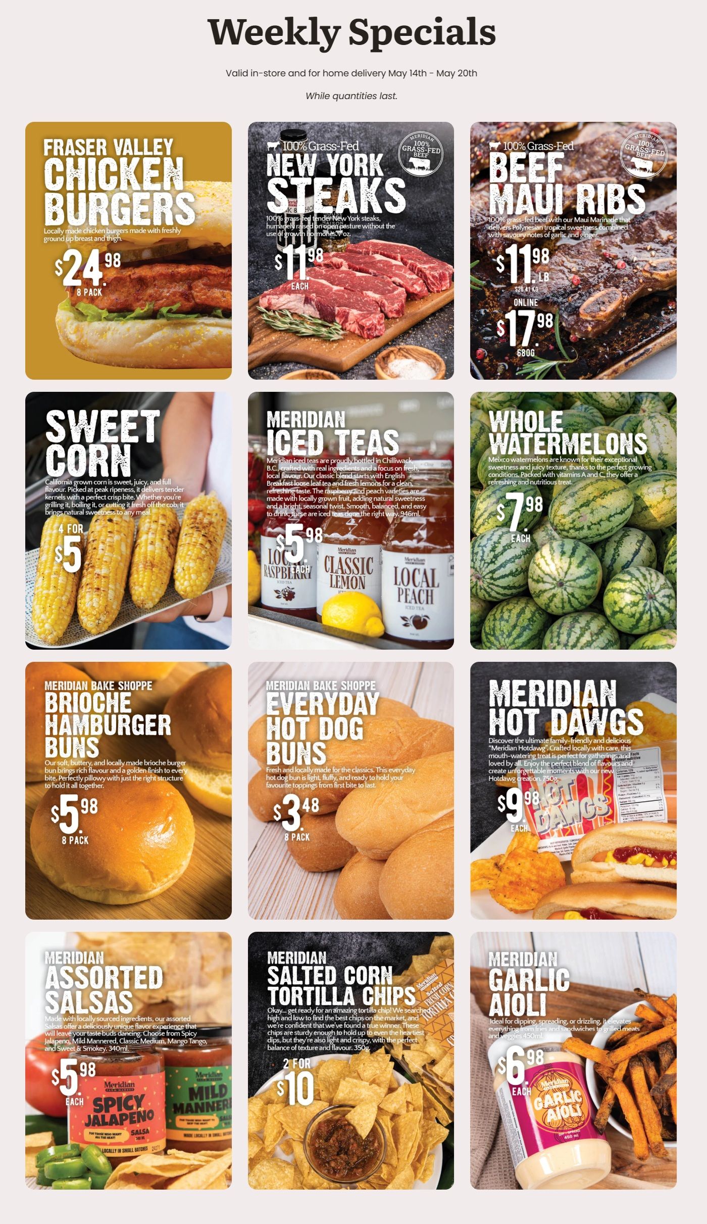 Meridian weekly flyer specials valid May 14th to May 20th. The flyer features Fraser Valley Chicken Burgers, an 8-pack for $24.98. Also available are 100% Grass-Fed New York Steaks for $11.98 each, and 100% Grass-Fed Beef Maui Ribs for $11.98 per lb, or $17.98 for 680g online. Sweet Corn is offered at 4 for $5. Meridian Iced Teas, available in Raspberry, Classic Lemon, and Local Peach flavours, are $5.98 each for 946ml. Whole Watermelons are priced at $7.98 each. From Meridian Bake Shoppe, Brioche Hamburger Buns are $5.98 for an 8-pack, and Everyday Hot Dog Buns are $3.48 for an 8-pack. Meridian Hot Dawgs, 750g, are $9.98 each. Meridian Assorted Salsas, including Spicy Jalapeno and Mild Manner, 340ml, are $5.98 each. Meridian Salted Corn Tortilla Chips, 350g, are 2 for $10. Finally, Meridian Garlic Aioli, 450ml, is $6.98 each.