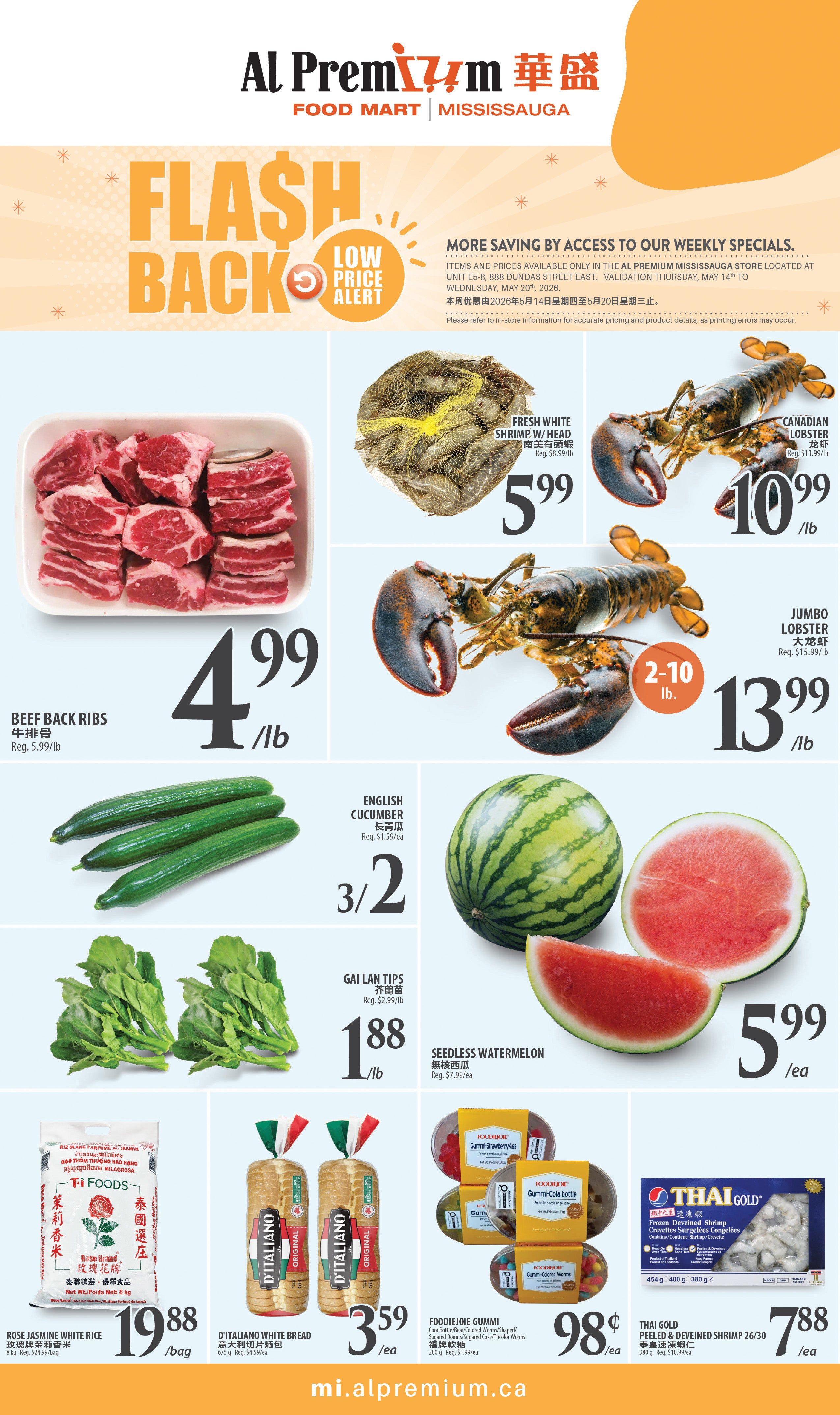 Al Premium Food Mart Mississauga weekly flyer specials. Featuring a Flash Back Low Price Alert. Beef Back Ribs are $4.99/lb, regularly $5.99/lb. Fresh White Shrimp/Head are $5.99/lb, regularly $8.99/lb. Canadian Lobster is $10.99/lb, regularly $11.99/lb. Jumbo Lobster is $13.99/lb for sizes 2-10 lb, regularly $15.99/lb. English Cucumbers are 3 for $2, regularly $1.59 each. Gai Lan Tips are $1.88/lb. Seedless Watermelon is $5.99 each, regularly $7.99 each. Rose Jasmine White Rice 8 kg is $19.88/bag, regularly $24.99/bag. D'Italiano White Bread 675 g is $3.59 each, regularly $4.59 each. Foodiejoie Gummi Strawberry Kiss and Gummi Cola Bottle are $0.98 each, regularly $1.99 each. Thai Gold Peeled & Deveined Shrimp 26/30 454 g is $7.88/lb, regularly $10.99/lb. Visit mi.alpremium.ca for more deals.