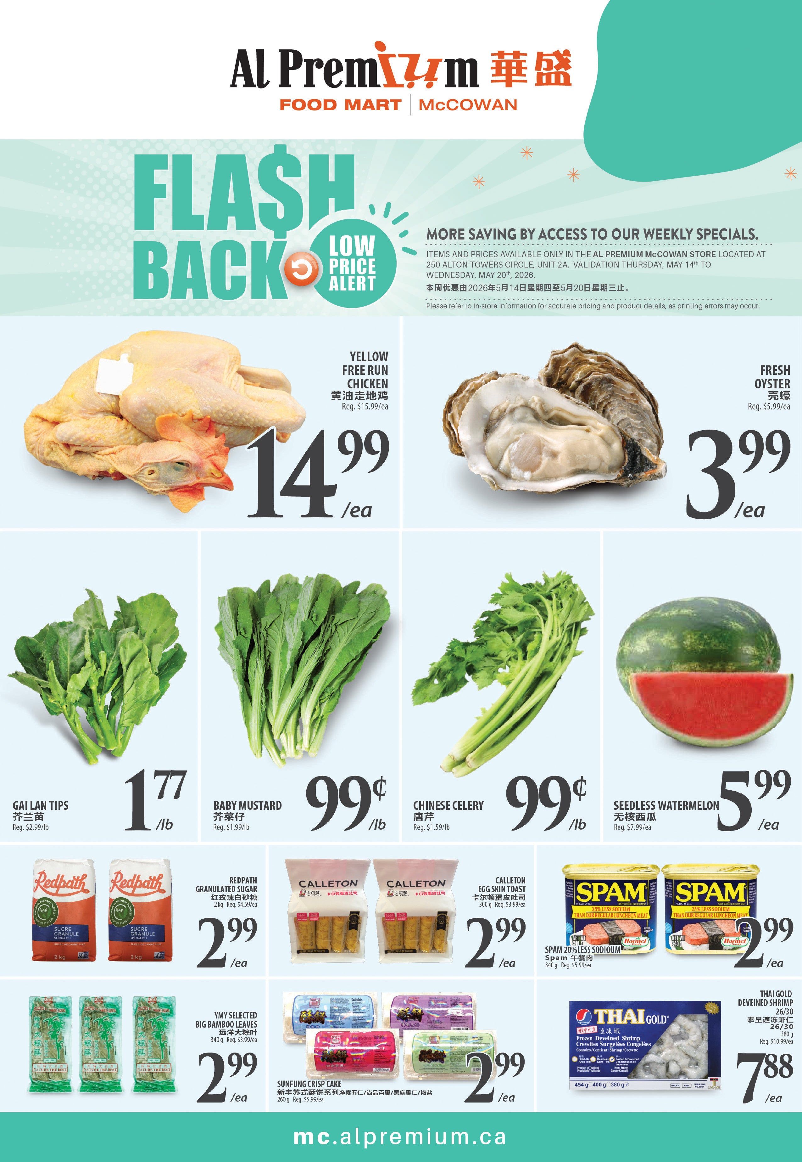 Al Premium McCowan Food Mart weekly flyer specials. Flash Back Low Price Alert featuring Yellow Free Run Chicken for $14.99/ea (Reg. $15.99/ea) and Fresh Oysters for $3.99/ea (Reg. $5.99/ea). Also on sale are Gallan Tips for $1.77/lb (Reg. $2.99/lb), Baby Mustard for $0.99/lb (Reg. $1.99/lb), and Chinese Celery for $0.99/lb (Reg. $1.59/lb). Seedless Watermelon is $5.99/ea (Reg. $7.99/ea). Redpath Granulated Sugar 2kg is $2.99/ea (Reg. $4.59/ea). Calleton Egg Skin Toast 300g is $2.99/ea (Reg. $3.99/ea). Spam 20% Less Sodium 340g is $2.99/ea (Reg. $5.99/ea). YMY Selected Big Bamboo Leaves 340g are $2.99/ea (Reg. $3.99/ea). Sunfung Crisp Cake 260g is $2.99/ea (Reg. $5.99/ea). Thai Gold Frozen Deveined Shrimp 26/30 454g are $7.88/ea.