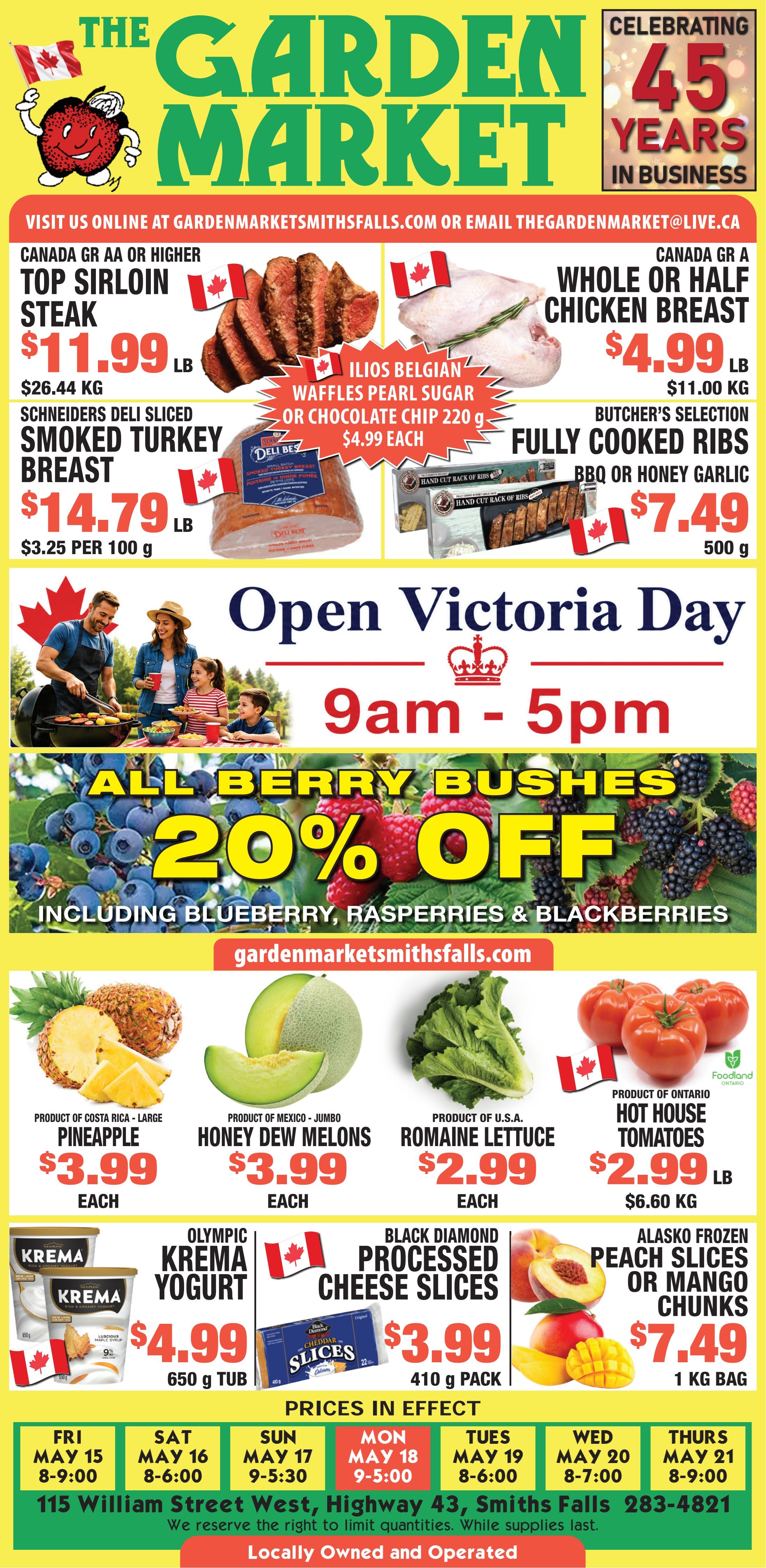 The Garden Market flyer features specials and celebrates 45 years in business. Contact information is gardenmarketsmithsfalls.com or thegardenmarket@live.ca. Meat deals include Canada GR AA or higher Top Sirloin Steak for $11.99 per lb ($26.44 per kg) and Canada GR A Whole or Half Chicken Breast for $4.99 per lb ($11.00 per kg). Schneiders Deli Sliced Smoked Turkey Breast is $14.79 per lb ($3.25 per 100 g). Ilios Belgian Waffles with Pearl Sugar or Chocolate Chip, 220 g, are $4.99 each. Butcher's Selection Fully Cooked Ribs, BBQ or Honey Garlic, 500 g, are $7.49. The flyer announces special Victoria Day hours, 9am to 5pm, with an image of a family grilling. All berry bushes, including blueberry, raspberry, and blackberry varieties, are 20% off. Produce specials feature large Pineapples from Costa Rica for $3.99 each, jumbo Honey Dew Melons from Mexico for $3.99 each, Romaine Lettuce from the U.S.A. for $2.99 each, and Hot House Tomatoes from Ontario for $2.99 per lb ($6.60 per kg). Dairy and frozen items include Olympic Krema Yogurt, 650 g tub, for $4.99, Black Diamond Processed Cheese Slices, 410 g pack, for $3.99, and Alasko Frozen Peach Slices or Mango Chunks, 1 kg bag, for $7.49. Prices are in effect from Friday, May 15 to Thursday, May 21, with daily operating hours listed. The store is located at 115 William Street West, Highway 43, Smiths Falls, phone 283-4821. The Garden Market is locally owned and operated.