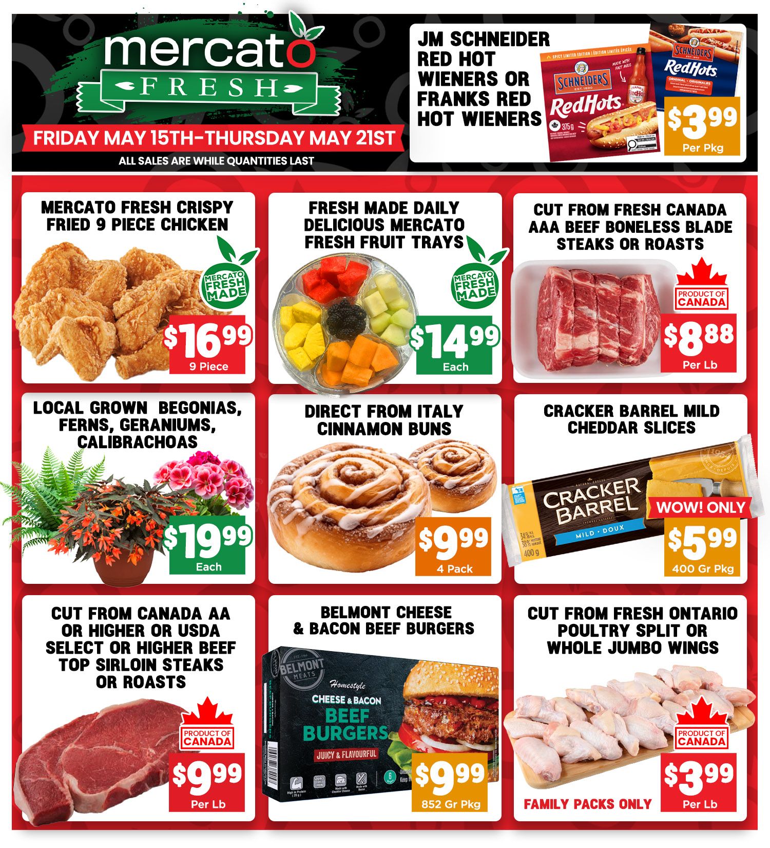 Mercato Fresh weekly flyer specials from Friday, May 15th to Thursday, May 21st. Featured items include JM Schneider Red Hot Wieners or Franks Red Hot Wieners for $3.99 per pkg. Mercato Fresh Crispy Fried 9 Piece Chicken is $16.99. Fresh Made Daily Delicious Mercato Fresh Fruit Trays are $14.99 each. Cut from Fresh Canada AAA Beef Boneless Blade Steaks or Roasts are $8.88 per lb. Local Grown Begonias, Ferns, Geraniums, and Calibrachoa are $19.99 each. Direct from Italy Cinnamon Buns are $9.99 for a 4 pack. Cracker Barrel Mild Cheddar Slices, 400g pkg, are on sale for $5.99. Cut from Canada AA or Higher or USDA Select or Higher Beef Top Sirloin Steaks or Roasts are $9.99 per lb. Belmont Meats Homestyle Cheese & Bacon Beef Burgers, 852 gr pkg, are $9.99. Cut from Fresh Ontario Poultry Split or Whole Jumbo Wings, family packs only, are $3.99 per lb. All sales are while quantities last.