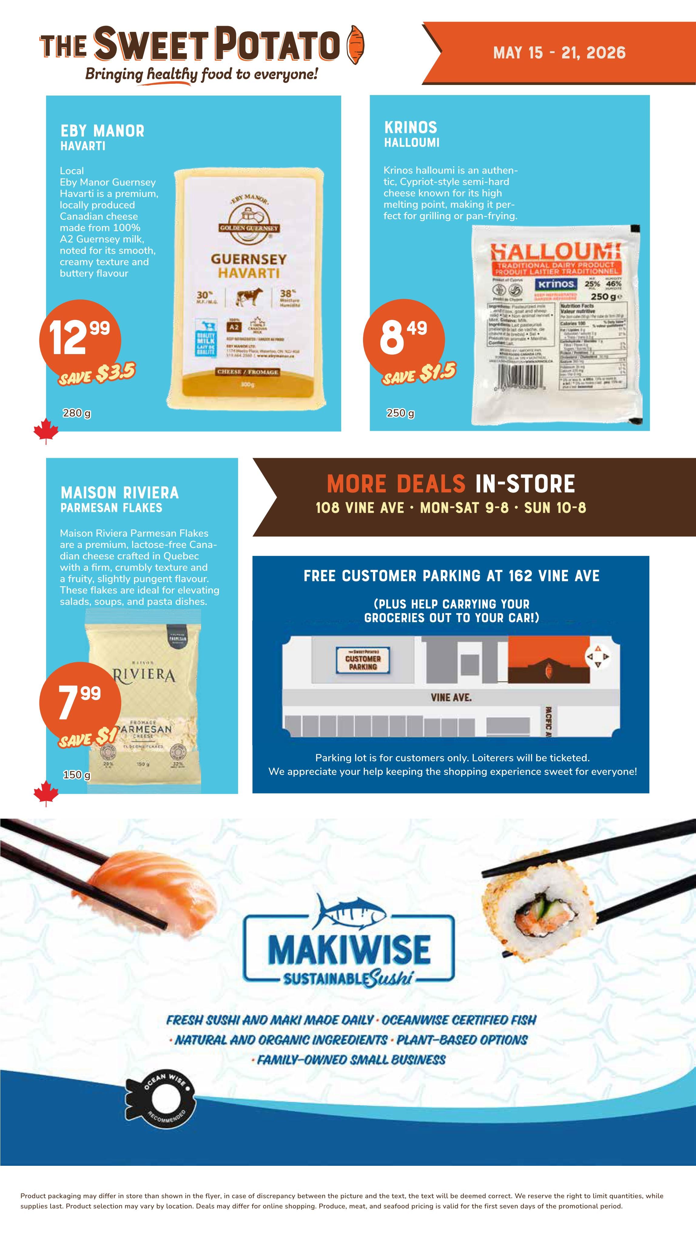 The Sweet Potato weekly flyer specials from May 15-21, 2026. Featured products include Eby Manor Havarti cheese, a premium, locally produced Canadian cheese made from 100% A2 Guernsey milk, noted for its smooth, creamy texture and buttery flavour, on sale for $12.99 (save $3.5) for 280g. Krinos Halloumi, an authentic Cypriot-style semi-hard cheese known for its high melting point, perfect for grilling or pan-frying, is priced at $8.49 (save $1.5) for 250g. Maison Riviera Parmesan Flakes, a premium, lactose-free Canadian cheese crafted in Quebec with a firm, crumbly texture and a fruity, slightly pungent flavour, ideal for salads, soups, and pasta dishes, is available for $7.99 (save $1) for 150g. The flyer also highlights 'More Deals In-Store' at 108 Vine Ave, with store hours Monday-Saturday 9 AM to 8 PM and Sunday 10 AM to 8 PM. Free customer parking is available at 162 Vine Ave, with assistance for carrying groceries to your car. The parking lot is for customers only. Additionally, Makiwise Sustainable Sushi offers fresh sushi and maki made daily with Oceanwise certified fish, natural and organic ingredients, plant-based options, and is a family-owned small business.