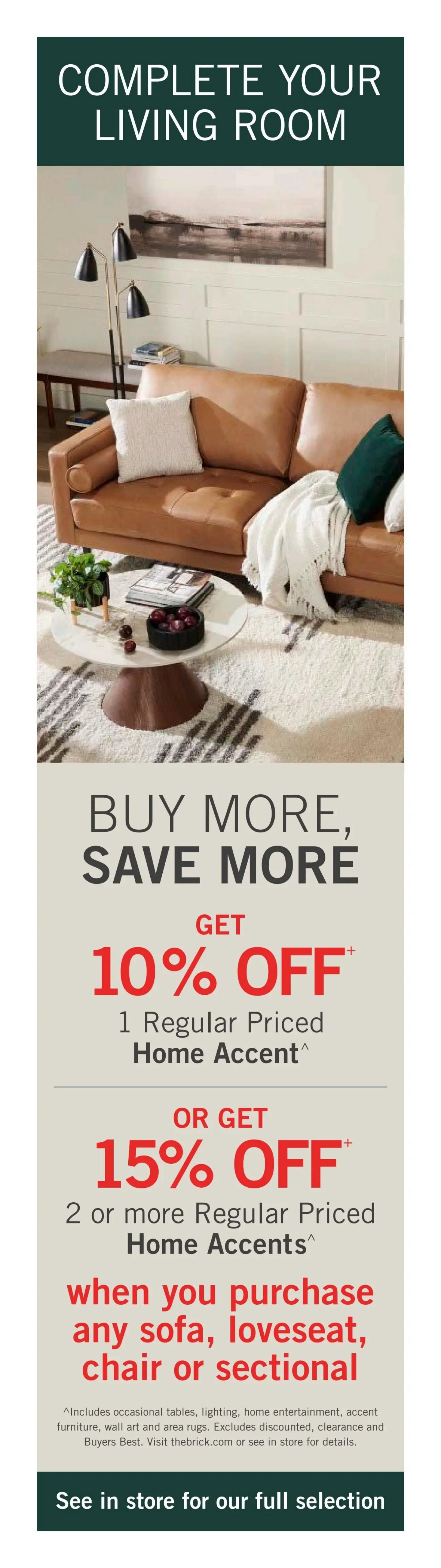 The Brick weekly flyer specials, page 4. Complete your living room with special offers on home accents. Get 10% off 1 regular priced home accent, or get 15% off 2 or more regular priced home accents when you purchase any sofa, loveseat, chair, or sectional. This offer includes occasional tables, lighting, home entertainment, accent furniture, wall art, and area rugs. Excludes discounted, clearance, and Buyers Best items. Visit thebrick.com or see in store for full selection.
