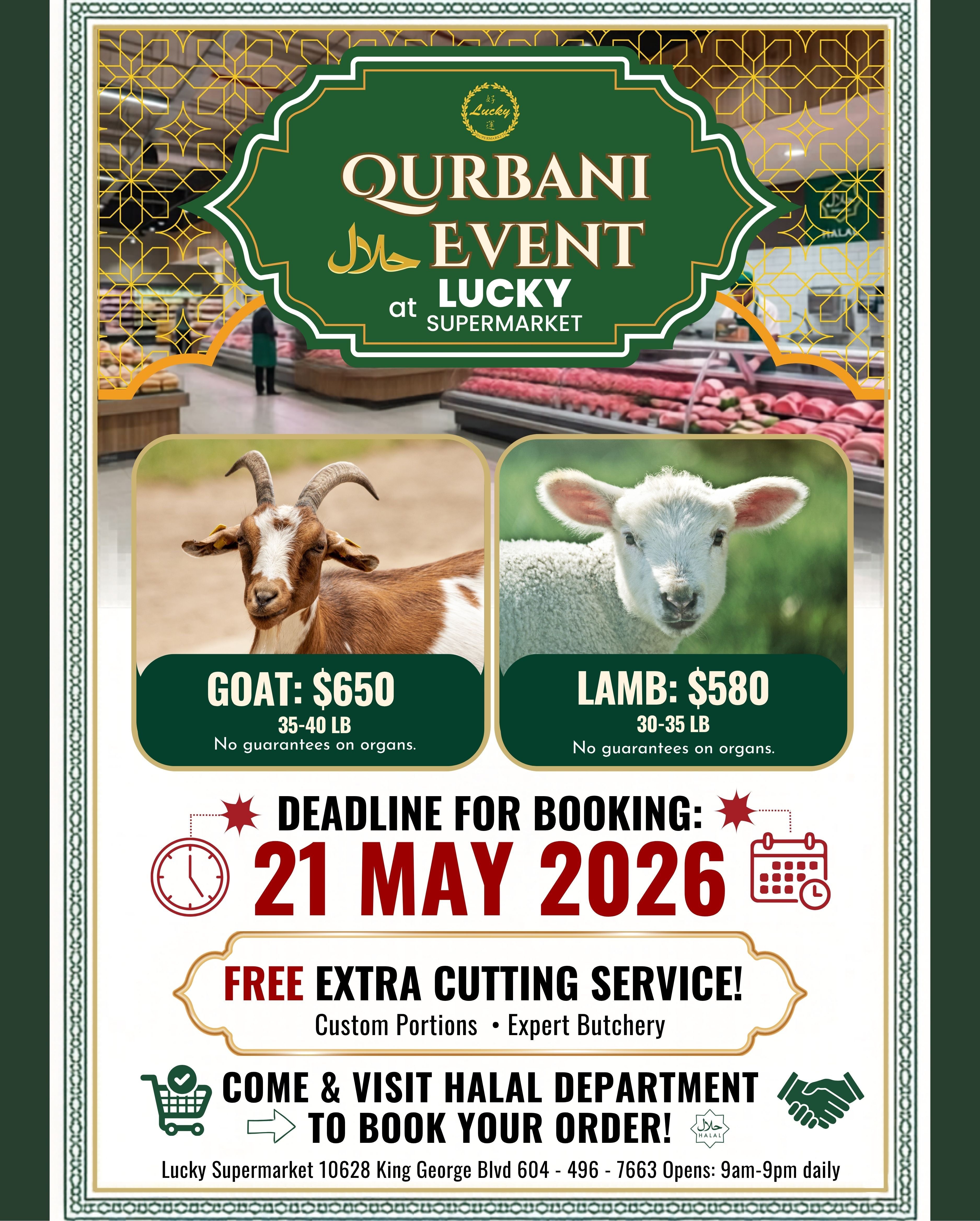 Lucky Supermarket presents a Qurbani Event featuring Halal meat. Available for purchase are Goat for $650 (35-40 LB) and Lamb for $580 (30-35 LB), with no guarantees on organs. The deadline for booking is May 21, 2026. Customers receive a free extra cutting service with custom portions and expert butchery. Visit the Halal Department to book your order. Lucky Supermarket is located at 10628 King George Blvd, with phone number 604-496-7663. They are open daily from 9 am to 9 pm.