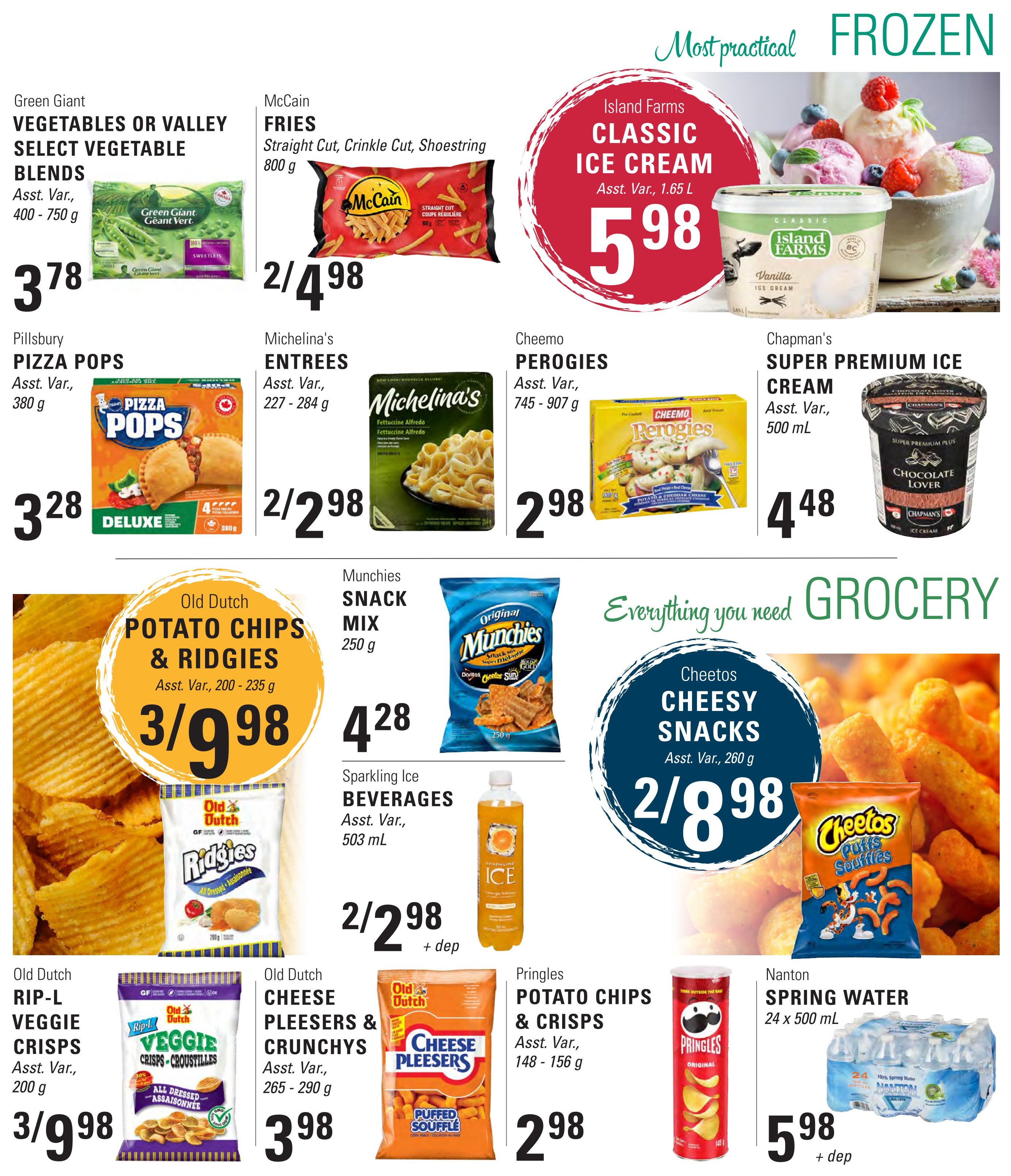 Askew's Foods weekly flyer specials, page 9. Featuring frozen treats and grocery staples. Island Farms Classic Ice Cream is $5.98 for 1.65 L. Chapman's Super Premium Ice Cream (Chocolate Lover) is $4.48 for 500 mL. Green Giant Vegetables or Valley Select Vegetable Blends are $3.78 for 400-750 g. McCain Fries (Straight Cut, Crinkle Cut, Shoestring) are 2 for $4.98 for 800 g. Pillsbury Pizza Pops are $3.28 for 380 g. Michelina's Entrees are 2 for $2.98 for 227-284 g. Cheemo Perogies are $2.98 for 745-907 g. Old Dutch Potato Chips & Ridgies are 3 for $9.98 for 200-235 g. Munchies Snack Mix is $4.28 for 250 g. Sparkling Ice Beverages are 2 for $2.98 + deposit for 503 mL. Cheetos Cheesy Snacks are 2 for $8.98 for 260 g. Old Dutch Rip-L Veggie Crisps are 3 for $9.98 for 200 g. Old Dutch Cheese Pleesers & Crunchys are $3.98 for 265-290 g. Pringles Potato Chips & Crisps are $2.98 for 148-156 g. Nanton Spring Water (24 x 500 mL) is $5.98 + deposit.