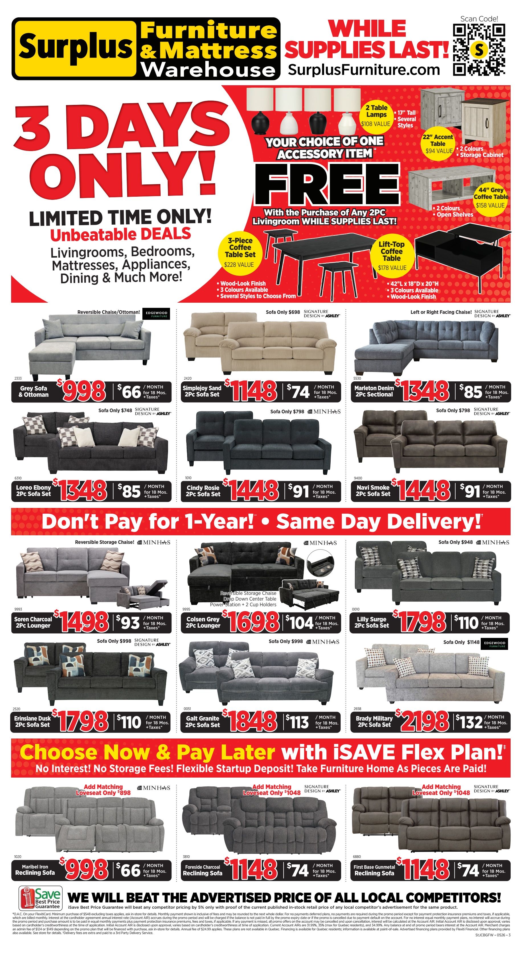 Surplus Furniture & Mattress Warehouse flyer specials for Newfoundland and Labrador. Limited time only, 3 Days Only! Unbeatable deals on Livingrooms, Bedrooms, Mattresses, Appliances, Dining & Much More! While supplies last, get a FREE 3-Piece Coffee Table Set (wood-look finish, 3 colours available, several styles to choose from, $228 value) with the purchase of any 2-piece livingroom set. Also available as a free accessory item: 2 Table Lamps ($108 value), 17' tall, several styles; 22' Accent Table ($94 value), 2 colours, storage cabinet; or 44' Grey Coffee Table ($158 value), 2 colours, open shelves. Featured livingroom sets include: Reversible Chaise/Ottoman in grey for $998 with monthly payments of $66; Simplejoy Sand 2-Piece Sofa Set for $1148 with monthly payments of $74; Marleton Denim 2-Piece Sectional for $1348 with monthly payments of $85; Loreo Ebony 2-Piece Sofa Set for $1348 with monthly payments of $85; Cindy Rosie 2-Piece Sofa Set for $1448 with monthly payments of $91; Navi Smoke 2-Piece Sofa Set for $1448 with monthly payments of $91. Don't Pay for 1-Year! Same Day Delivery! Featured storage chaise sets: Soren Charcoal 2-Pc Lounger for $1498 with monthly payments of $93; Colsen Grey 2-Pc Lounger for $1698 with monthly payments of $104. Other livingroom sets: Reversible Storage Chaise with Down Center Table Power Station + 2 Cup Holders for $1698 with monthly payments of $104; Lilly Surge 2-Pc Sofa Set for $1798 with monthly payments of $110; Erinslake Dusk 2-Pc Sofa Set for $1798 with monthly payments of $110; Galt Granite 2-Pc Sofa Set for $1848 with monthly payments of $113; Brady Military 2-Pc Sofa Set for $2198 with monthly payments of $132. Choose Now & Pay Later with iSAVE Flex Plan! No Interest! No Storage Fees! Flexible Startup Deposit! Take Furniture Home As Pieces Are Paid! Add matching loveseats: Loveseat only $1048. Reclining sofas: Maribel Iron Reclining Sofa for $998 with monthly payments of $66; Foreside Charcoal Reclining Sofa for $1148 with monthly payments of $74; First Base Gunmetal Reclining Sofa for $1148 with monthly payments of $74. Save Best Price Guarantee: We will beat the advertised price of all local competitors by 5%.