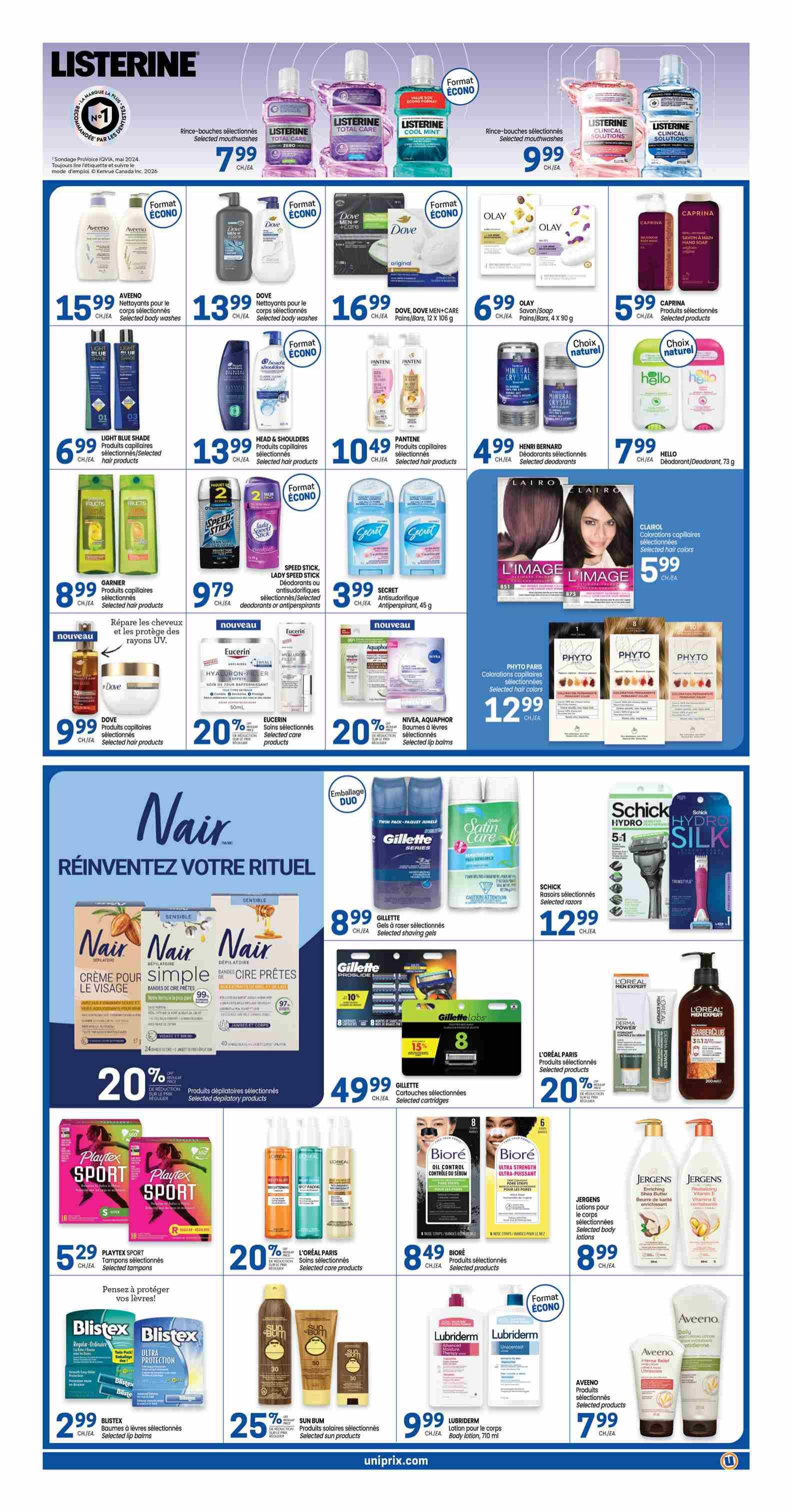 Uniprix weekly flyer specials page 3. Listerine mouthwashes selected varieties 799 CH/EA. Aveeno body washes selected 15.99 CH/EA. Dove body washes selected 13.99 CH/EA. Dove Men+Care bars 12 x 108 g 16.99 CH/EA. Olay soap/body bars 4 x 90 g 6.99 CH/EA. Caprina soap & hand soap selected products 5.99 CH/EA. Garnier selected hair products 8.99 CH/EA. Head & Shoulders selected hair products 13.99 CH/EA. Pantene selected hair products 10.49 CH/EA. Henri Bernard selected deodorants 4.99 CH/EA. Hello deodorants 73 g 7.99 CH/EA. Dove selected hair products 9.99 CH/EA. Eucerin selected care products with 20% off. Nivea, Aquaphor selected lip balms with 20% off. Phyto Paris selected hair colors 12.99 CH/EA. Nair reinvent your ritual featuring Nair face cream, simple strips, and wax strips with 20% off selected depilatory products. Gillette selected shaving gels 8.99 CH/EA. Schick Hydro Silk razors selected 12.99 CH/EA. Gillette selected cartridges 49.99 CH/EA. Playtex Sport tampons selected 5.29 CH/EA. L'Oréal Paris selected care products with 20% off. Biore selected products 8.49 CH/EA. Jergens body lotions selected 8.99 CH/EA. Blistex lip balms selected 2.99 CH/EA. Sun Bum selected sun products with 25% off. Lubriderm body lotion 710 ml 9.99 CH/EA. Aveeno selected products 7.99 CH/EA.