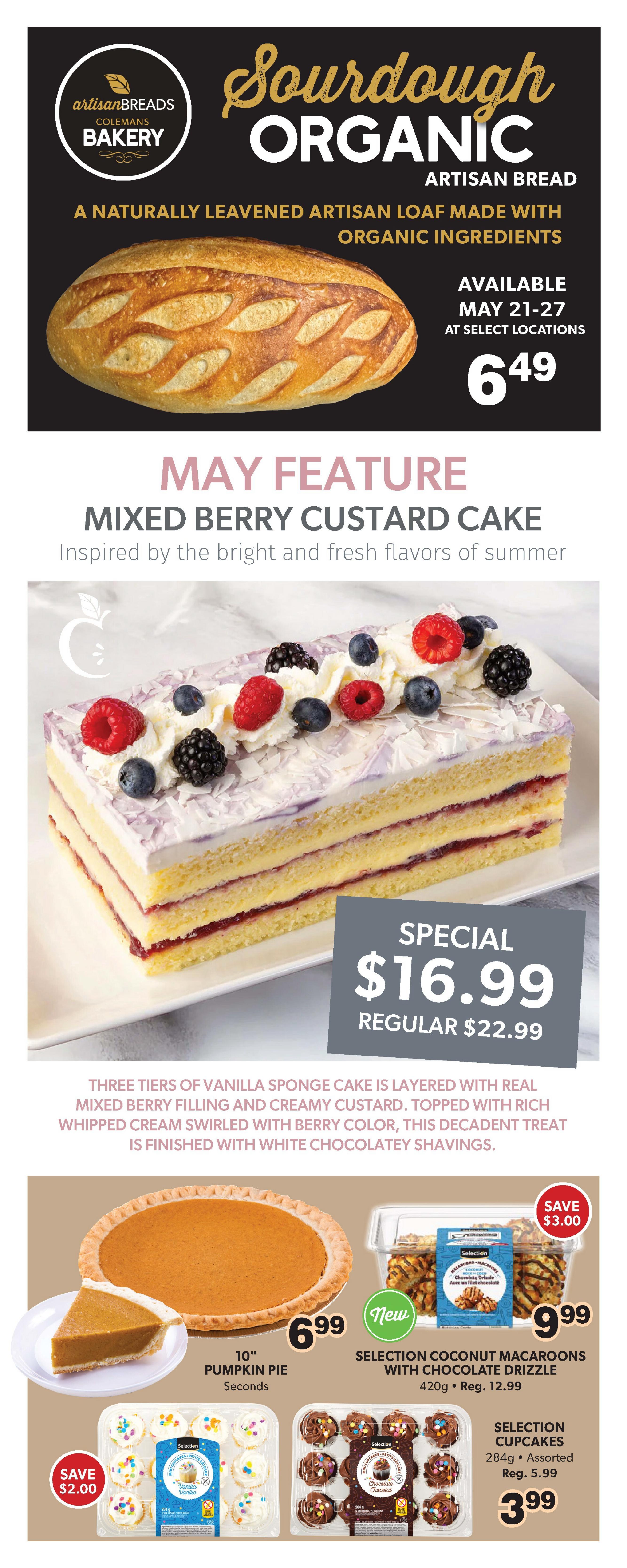 Colemans Weekly Flyer Specials Page 8: Features Colemans Bakery Organic Sourdough Artisan Bread for $6.49, available May 21-27. May Feature: Mixed Berry Custard Cake, a three-tier vanilla sponge cake with berry filling and custard, topped with whipped cream and chocolatey shavings, on special for $16.99 (regular $22.99). Also available are a 10' Pumpkin Pie Seconds for $6.99, Selection Coconut Macaroons with Chocolate Drizzle (420g) for $9.99 (regular $12.99) with a $3.00 savings, and Selection Cupcakes (284g, Assorted) for $3.99 (regular $5.99) with a $2.00 savings.