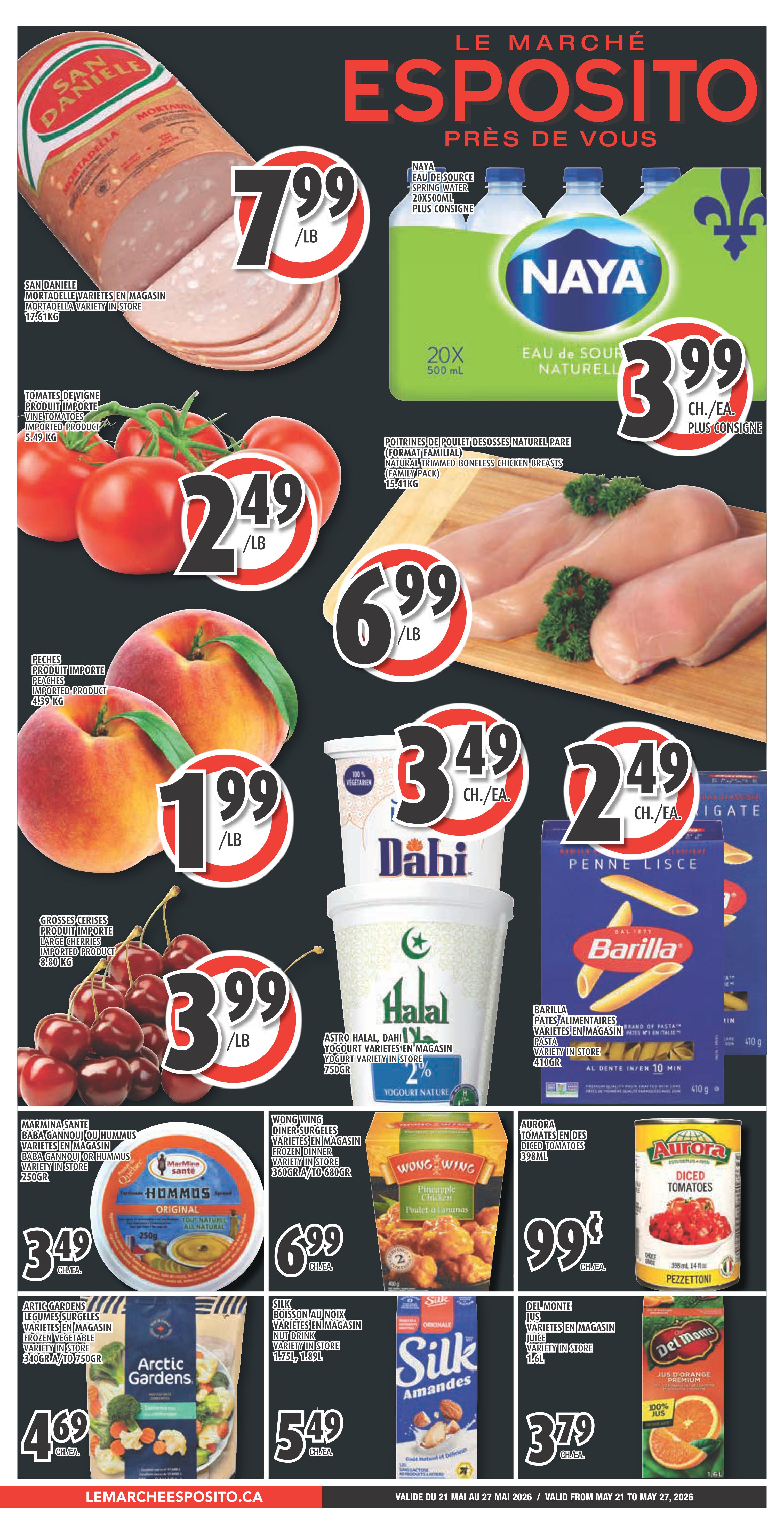 Esposito Weekly Flyer Specials page 1. Featuring San Daniele Mortadella for $7.99/lb. Naya Spring Water 20x500ml for $3.99 each, plus deposit. Vine tomatoes for $2.49/lb. Natural trimmed boneless chicken breasts for $6.99/lb. Imported peaches for $1.99/lb. Imported large cherries for $3.99/lb. Dahi Yogurt varieties in store for $3.49 each. Barilla Penne Lisce pasta for $2.49 each. Marmitasante Hummus for $3.49 each. Wong Wing frozen dinner varieties in store for $6.99 each. Aurora Diced Tomatoes for $0.99 each. Arctic Gardens frozen vegetables for $4.69 each. Silk Almond beverage for $5.49 each. Del Monte juice varieties in store for $3.79 each.