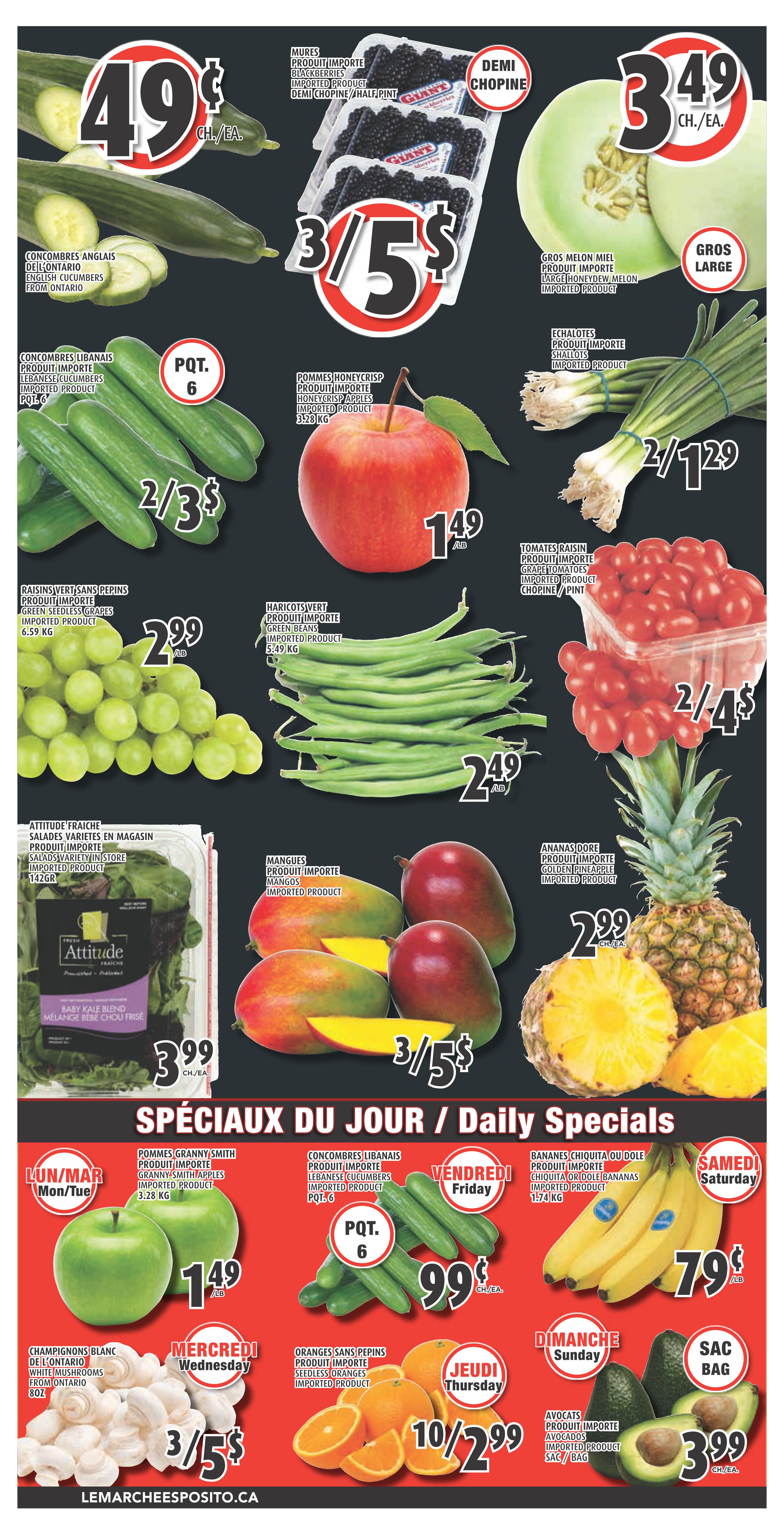 Esposito Weekly Flyer Specials, Page 4. Featuring English Cucumbers from Ontario for 49 cents each. Imported Blackberries, half pint, are 3 for $5. Large Honeydew Melons are $3.49 each. Lebanese Cucumbers, PQT 6, are 2 for $3. Honeycrisp Apples are $1.49 per pound. Imported Shallots are 2 for $1.29. Green Seedless Grapes are $2.99 per pound. Imported Green Beans are $2.49 per pound. Grape Tomatoes are 2 for $4. Attitude Fresh Salads, variety in store, 142g, are $3.99 each. Mangos are 3 for $5. Golden Pineapple is $2.99 each. Daily Specials include: Monday/Tuesday: Granny Smith Apples, 3.28 kg, for $1.49 per pound. Wednesday: White Mushrooms from Ontario, 8oz, are 3 for $5. Thursday: Seedless Oranges, imported product, are 10 for $2.99. Friday: Lebanese Cucumbers, PQT 6, are 99 cents each. Saturday: Chiquita or Dole Bananas, 1.74 kg, are 79 cents per pound. Sunday: Avocados, imported product, Sac/Bag, are $3.99 each. Visit lemarcheesposito.ca.