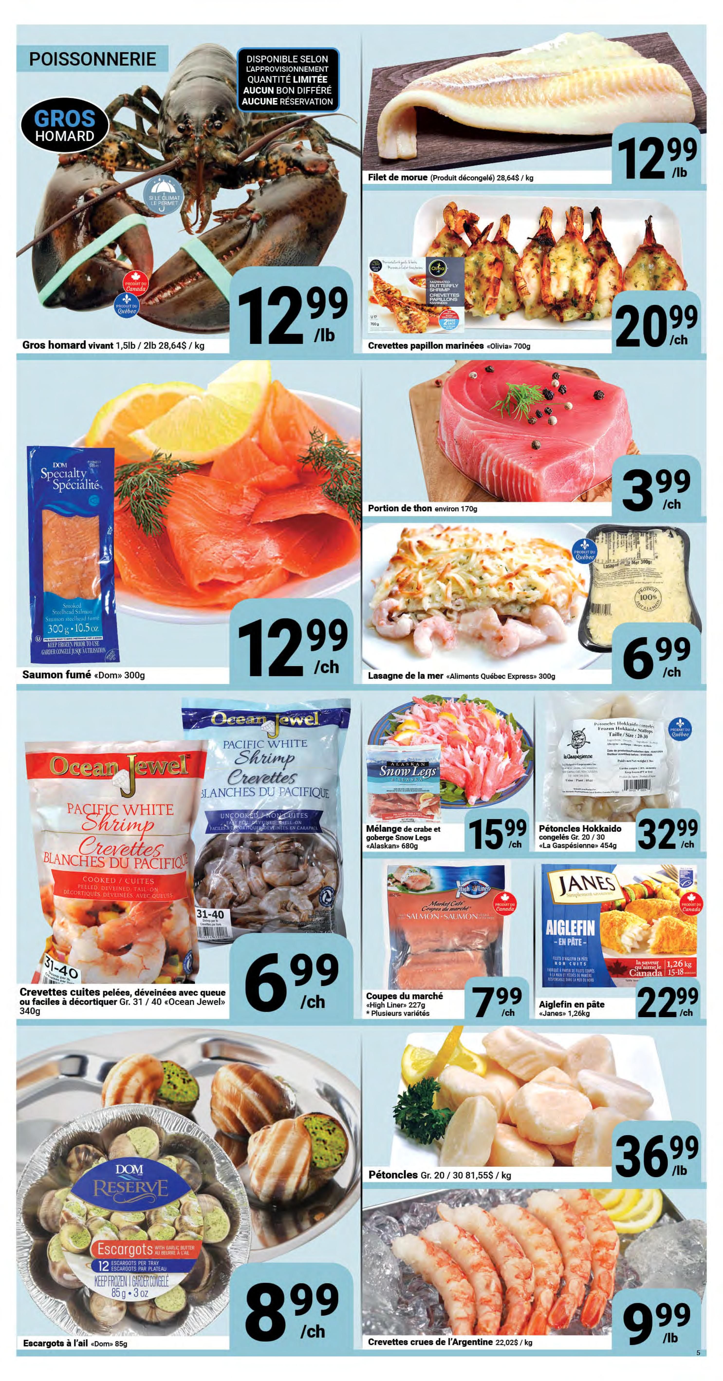Pasquier Weekly Flyer Specials Page 5: Features a variety of seafood. Live lobster is $12.99/lb. Frozen cod fillet is $12.99/lb. Marinated butterfly shrimp 'Olivia' 700g is $20.99 each. Smoked salmon 'Dom' 300g is $12.99 each. Tuna portion, about 170g, is $3.99 each. 'Aliments Quebec Express' seafood lasagna is $6.99 each. Ocean Jewel Pacific White Shrimp, cooked or uncooked, 31-40 count, 340g, is $6.99 each. 'Alaskan' snow crab and goby mix is $15.99 each. 'La Gaspésienne' Hokkaido scallops, Gr. 20/30, 454g, are $32.99 each. 'Dom Reserve' escargots in garlic butter are $8.99 each. 'High Liner' market cuts, various types, 227g, are $7.99 each. 'Janes' breaded haddock fillets, 1.26kg, are $22.99 each. Scallops, Gr. 20/30, are $36.99/lb. Argentine raw shrimp, 22/0, are $9.99/lb.
