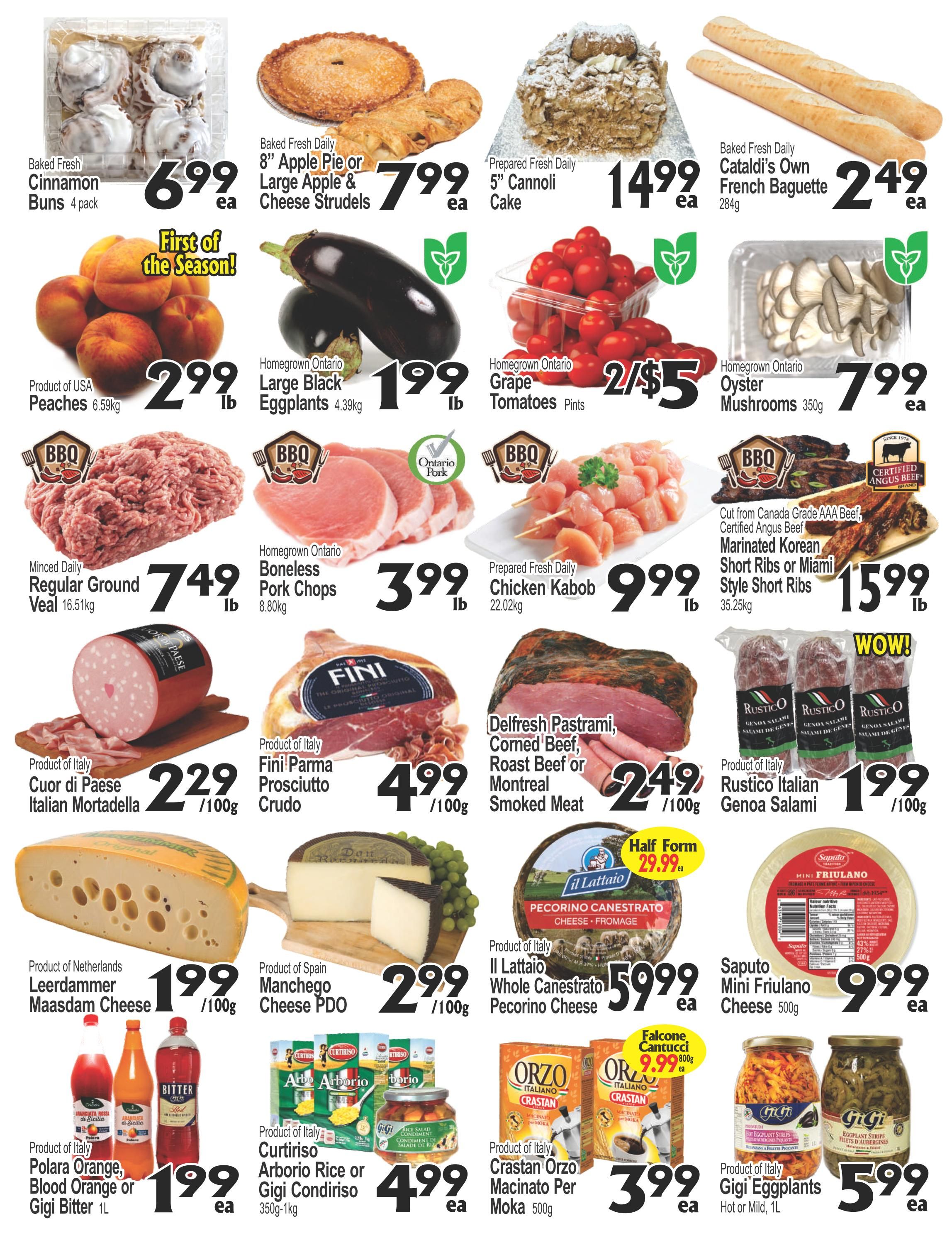 Cataldi Weekly Flyer Specials Page 2: Baked Fresh Daily Cinnamon Buns 4 pack for $6.99 each, 8' Apple Pie or Large Apple & Cheese Strudels for $7.99 each, and 5' Cannoli Cake for $14.99 each. Baked Fresh Daily Cataldi's Own French Baguette for $2.49 each. Product of USA Peaches for $2.99 lb. Homegrown Ontario Large Black Eggplants for $1.99 lb. Homegrown Ontario Grape Tomatoes Pints are 2 for $5. Homegrown Ontario Oyster Mushrooms 350g for $7.99 each. Minced Daily Regular Ground Veal 16.51kg for $7.49 lb. Homegrown Ontario Boneless Pork Chops 8.80kg for $3.99 lb. Prepared Fresh Daily Chicken Kabob 22.02kg for $9.99 lb. Cut from Canada Grade AAA Beef, Certified Angus Beef Marinated Korean Short Ribs or Miami Style Short Ribs 35.25kg for $15.99 lb. Product of Italy Cuor di Paese Italian Mortadella for $2.29 /100g. Product of Italy Fini Parma Prosciutto Crudo for $4.99 /100g. Delfresh Pastrami, Corned Beef, Roast Beef or Montreal Smoked Meat for $2.49 /100g. Product of Italy Rustico Italian Genoa Salami for $1.99 /100g. Product of Netherlands Leerdammer Maasdam Cheese for $1.99 /100g. Product of Spain Manchego Cheese PDO for $2.99 /100g. Il Lattaio Whole Canestrato Pecorino Cheese for $59.99 each. Saputo Mini Friulano Cheese 500g for $9.99 each. Product of Italy Polara Orange, Blood Orange or Gigi Bitter 1L for $1.99 each. Product of Italy Curtiriso Arborio Rice or Gigi Condiriso 350g-1kg for $4.99 each. Product of Italy Crastan Orzo Macinato Per Moka 500g for $3.99 each. Falcone Cantucci 800g for $9.99 each. Product of Italy Gigi Eggplants Hot or Mild, 1L for $5.99 each.