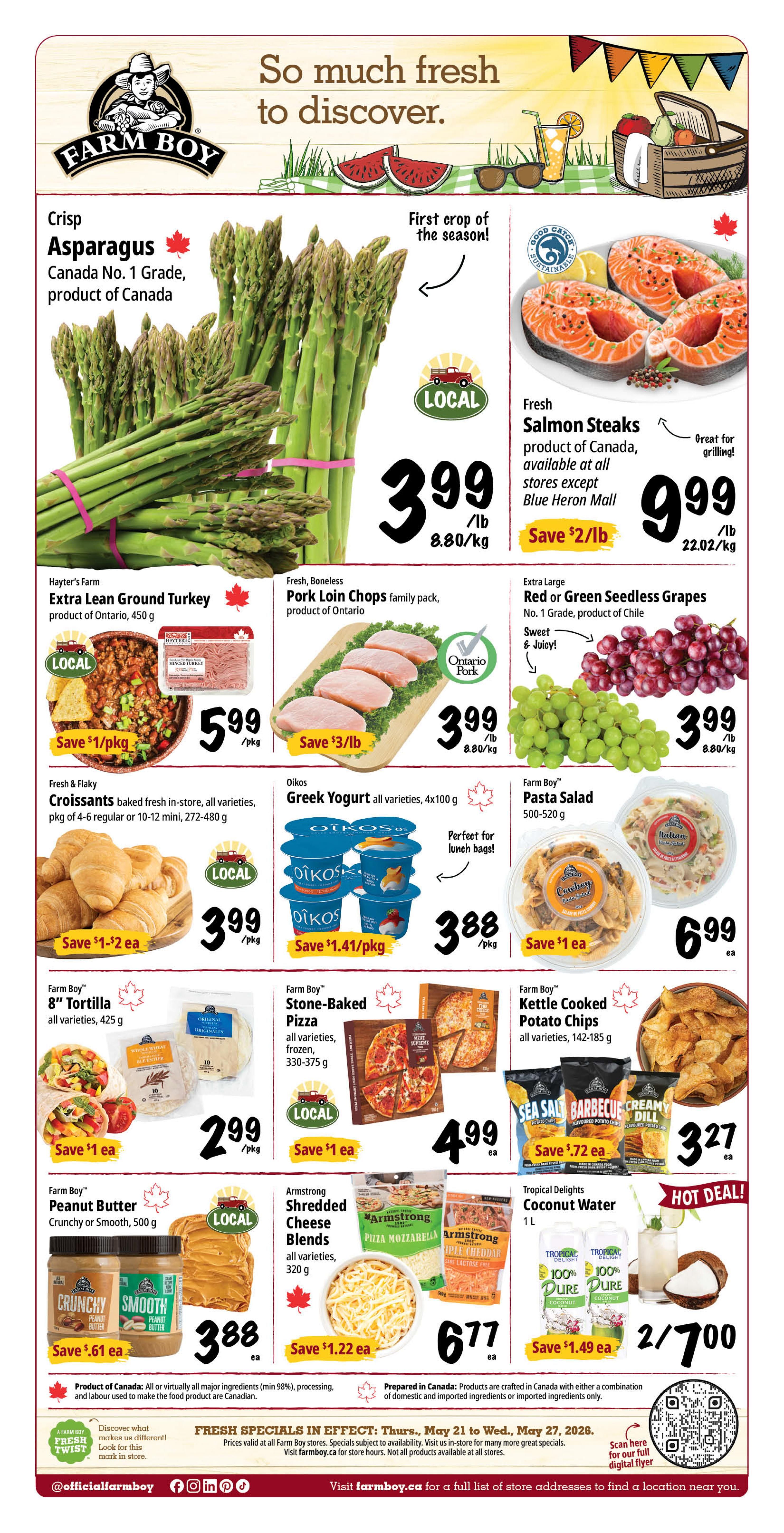 Farm Boy weekly flyer specials page 1. Featuring Crisp Asparagus, Canada No. 1 Grade, product of Canada for $3.99/lb. Fresh Salmon Steaks, product of Canada, for $9.99/lb. Hayter's Farm Extra Lean Ground Turkey, product of Ontario, 450 g for $5.99/pkg. Fresh, Boneless Pork Loin Chops family pack, product of Ontario for $3.99/lb. Extra Large Red or Green Seedless Grapes, No. 1 Grade, product of Chile for $3.99/lb. Fresh & Flaky Croissants, baked fresh in-store, all varieties, pkg of 4-6 regular or 10-12 mini, 272-480 g for $3.99/pkg. Oikos Greek Yogurt, all varieties, 4x100 g for $3.88/pkg. Farm Boy Pasta Salad, 500-520 g for $6.99 ea. Farm Boy 8' Tortilla, all varieties, 425 g for $2.99/pkg. Farm Boy Stone-Baked Pizza, all varieties, frozen, 330-375 g for $4.99 ea. Farm Boy Kettle Cooked Potato Chips, all varieties, 142-185 g for $3.27 ea. Farm Boy Peanut Butter, Crunchy or Smooth, 500 g for $3.88 ea. Armstrong Shredded Cheese Blends, all varieties, 320 g for $6.77 ea. Tropical Delights Coconut Water, 1 L, 2 for $7.00. Fresh specials are in effect from Thursday, May 21 to Wednesday, May 27, 2026.