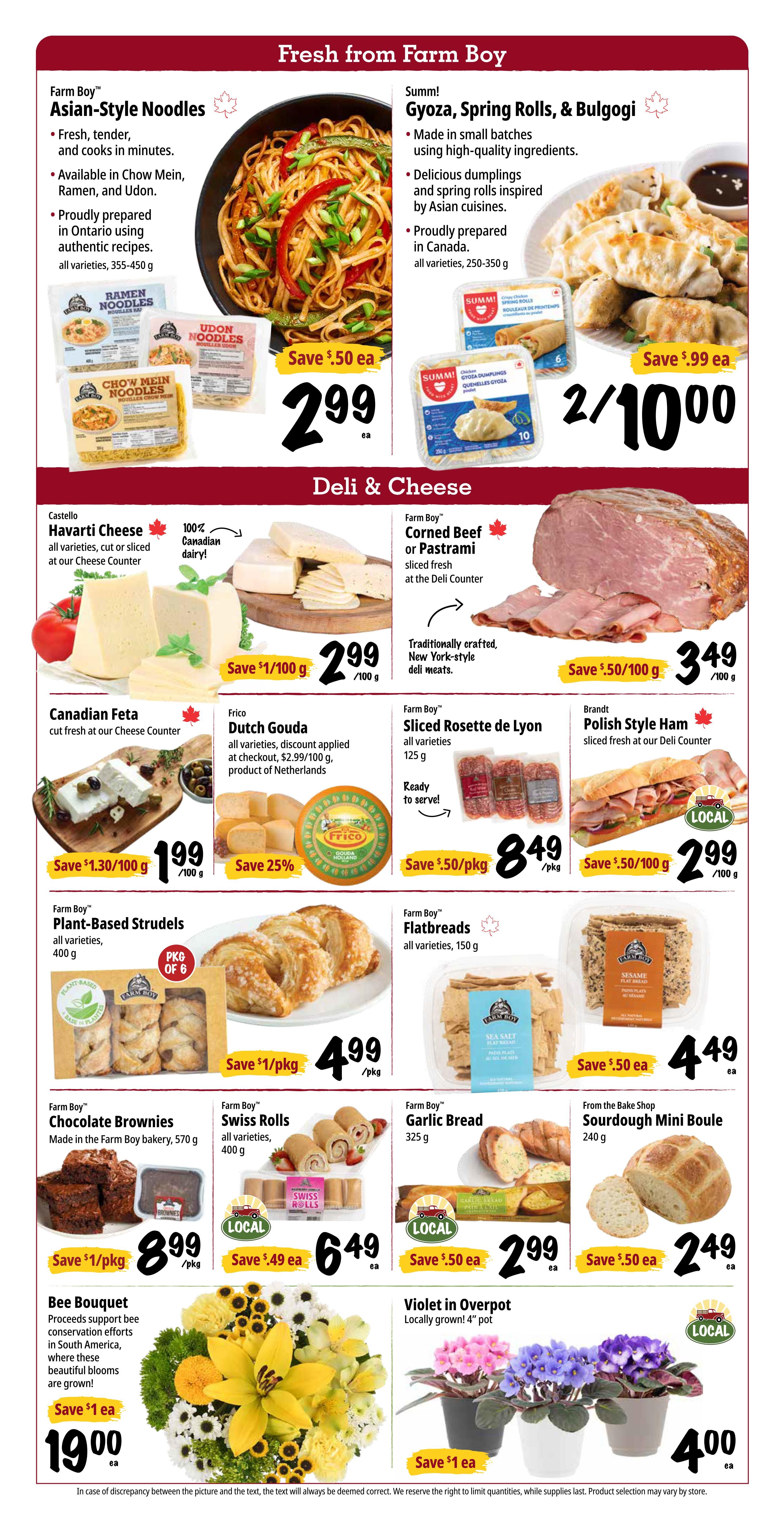 Farm Boy weekly flyer specials page 3 features fresh items from Farm Boy and Deli & Cheese selections. Fresh from Farm Boy includes Farm Boy Asian-Style Noodles in varieties like Chow Mein, Ramen, and Udon (355-450 g) for $2.99 each, save $0.50. Summi! Gyoza, Spring Rolls, & Bulgogi (all varieties) are 2 for $10.00, save $0.99 each. Deli & Cheese section offers Castello Havarti Cheese (cut or sliced, 100% Canadian dairy) for $2.99/100 g, save $1.00/100 g. Farm Boy Corned Beef or Pastrami sliced fresh at the Deli Counter is $3.49/100 g, save $0.50/100 g. Canadian Feta (cut fresh at the Cheese Counter) is $1.99/100 g, save $1.30/100 g. Frico Dutch Gouda (all varieties, product of Netherlands) is 25% off, originally $2.99/100 g. Farm Boy Sliced Rosette de Lyon (all varieties, 125 g) is $8.49 per package, save $0.50/pkg. Brandt Polish Style Ham sliced fresh at the Deli Counter is $2.99/100 g, save $0.50/100 g. Farm Boy Plant-Based Strudels (all varieties, 400 g) are $4.99 per package, save $1/pkg. Farm Boy Flatbreads (all varieties, 150 g) are $4.49 each, save $0.50 each. Farm Boy Chocolate Brownies made in the Farm Boy bakery (570 g) are $8.99 per package, save $1/pkg. Farm Boy Swiss Rolls (all varieties, 400 g) are $6.49 each, save $0.49 each. Farm Boy Garlic Bread (325 g) is $2.99 each, save $0.50 each. From the Bake Shop Sourdough Mini Boule (240 g) is $2.49 each, save $0.50 each. Also featured are a Bee Bouquet with proceeds supporting bee conservation efforts in South America for $19.00 each, save $1 each, and Violet in Overpot plants (locally grown, 4' pot) for $4.00 each, save $1 each.