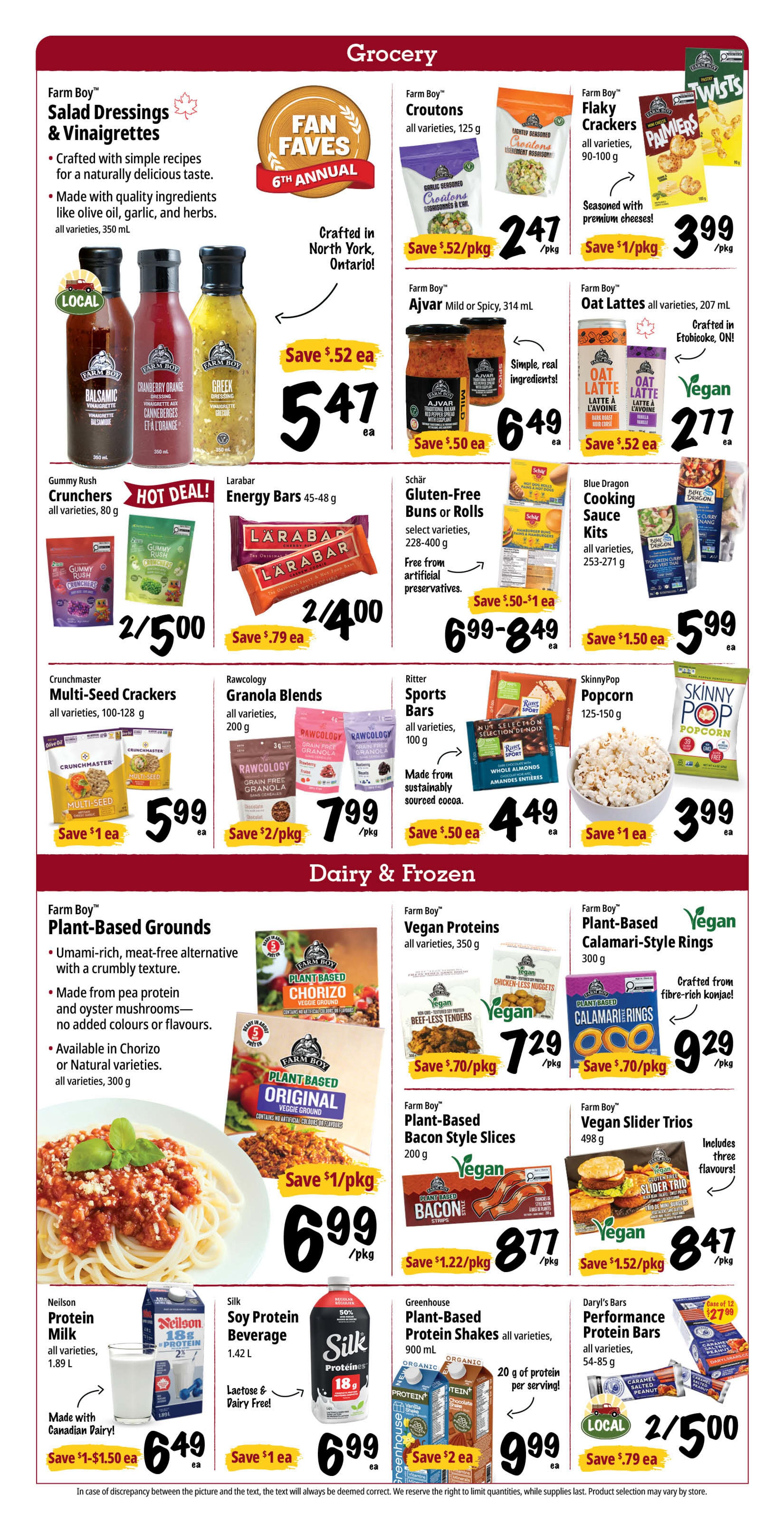 Farm Boy Weekly Flyer Specials, Page 4. Grocery section features Farm Boy Salad Dressings & Vinaigrettes in various sizes for $5.47 each, save $.52. Farm Boy Croutons, 125 g, are $2.47 per pkg, save $.52. Farm Boy Flaky Crackers, 90-100 g, are $3.99 per pkg, save $1. Gummy Rush Crunchers, 80 g, are 2 for $5.00. Larabar Energy Bars, 45-48 g, are 2 for $4.00, save $.79 each. Schär Gluten-Free Buns or Rolls, select varieties, 228-400 g, are $6.99-$8.49 each, save $.50-$1. Blue Dragon Cooking Sauce Kits, all varieties, 253-271 g, are $5.99 each, save $1.50. Crunchmaster Multi-Seed Crackers, 100-128 g, are $5.99 each, save $1. Rawcology Granola Blends, 200 g, are $7.99 per pkg, save $2. Ritter Sports Bars, all varieties, 100 g, are $4.49 each, save $.50. SkinnyPop Popcorn, 125-150 g, is $3.99 each, save $1. Dairy & Frozen section includes Farm Boy Plant-Based Grounds, available in Chorizo or Natural varieties, 300 g, for $6.99 per pkg, save $1. Farm Boy Vegan Proteins, all varieties, 350 g, are $7.29 per pkg, save $.70. Farm Boy Plant-Based Calamari-Style Rings, 300 g, are $9.29 per pkg, save $.70. Farm Boy Plant-Based Bacon Style Slices, 200 g, are $8.77 per pkg, save $1.22. Farm Boy Vegan Slider Trios, 498 g, are $8.47 per pkg, save $1.52. Nelson Protein Milk, all varieties, 1.89 L, is $6.49 each, save $1-$1.50. Silk Soy Protein Beverage, 1.42 L, is $6.99 each, save $1. Greenhouse Plant-Based Protein Shakes, all varieties, 900 mL, are $9.99 each, save $2. Daryl's Bars Performance Protein Bars, all varieties, 54-85 g, are 2 for $5.00, save $.79 each.