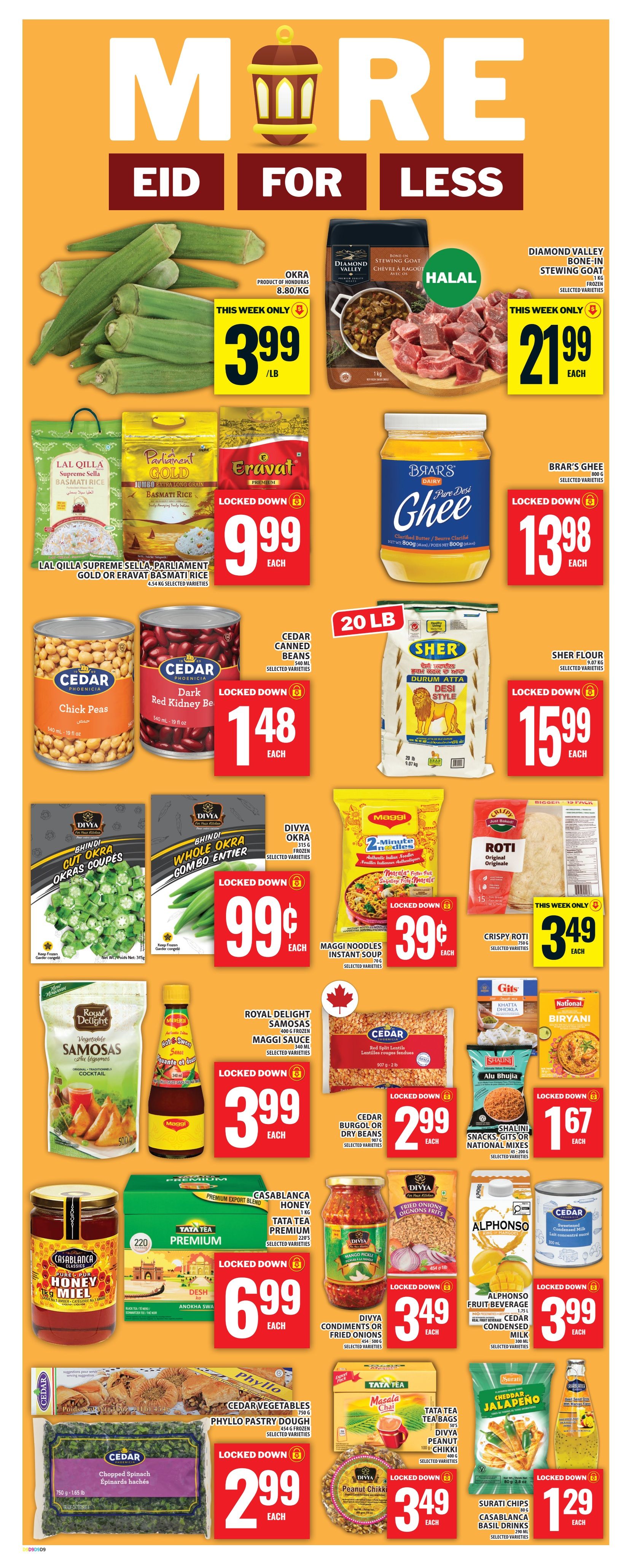 Food Basics weekly flyer specials page 15 features Eid deals. Okra is on sale for $3.99/lb. Diamond Valley bone-in stewing goat is $21.99 each. Lal Qilla, Parliament Gold, or Eravat Basmati Rice is $9.99 each. Brar's Pure Desi Ghee is $13.98 each. Cedar Chick Peas and Dark Red Kidney Beans are $1.48 each. Sher Flour is $15.99 each. Divya Cut Okra or Whole Okra Combo is $0.99 each. Maggi Noodles Instant Soup is $0.39 each. Crispy Roti is $3.49 each. Royal Delight Samosas and Maggi Sauce are $3.99 each. Cedar Burgol or Dry Beans are $2.99 each. Gits Khatta Dhokla, National Mixes, or Shalini Snacks are $1.67 each. Casablanca Honey and Tata Tea Premium are $6.99 each. Divya Condiments or Fried Onions are $3.49 each. Alphonso Fruit Beverage and Cedar Condensed Milk are $3.99 each. Cedar Vegetables Phyllo Pastry Dough and Cedar Chopped Spinach are $2.99 each. Tata Tea Masala Chai and Divya Peanut Chikki are $3.49 each. Surati Chips, Casablanca Basil Drinks are $1.29 each.