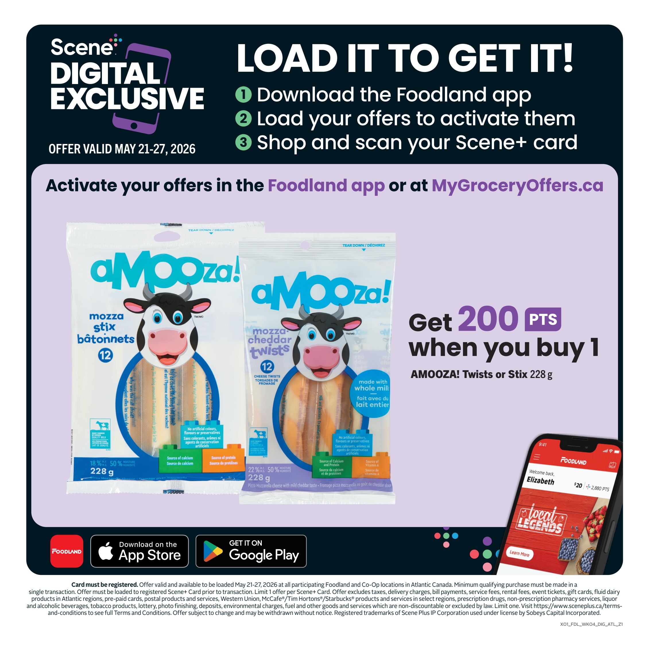 Foodland weekly flyer specials, page 9. Load it to get it! Download the Foodland app, load your offers, and shop with your Scene+ card to activate offers. Get 200 Scene+ points when you buy 1 pack of AMOOZA! Twists or Stix, 228 g. These cheese snacks are made with whole milk and contain no artificial colours, flavours, or preservatives. They are a source of calcium and protein. Offer valid May 21-27, 2026. Download the Foodland app on the App Store or get it on Google Play. Visit MyGroceryOffers.ca for more details. Card must be registered. Offer valid and available to be loaded May 21-27, 2026 at all participating Foodland and Co-Op locations in Atlantic Canada. Minimum qualifying purchase must be made in a single transaction. Offer must be loaded to registered Scene+ Card prior to transaction. Offer excludes taxes, delivery charges, bill payments, service fees, rental fees, event tickets, gift cards, fluid dairy products in Atlantic regions, pre-paid cards, postal products and services, Western Union, McCafe/Tim Hortons/Starbucks products and services in select regions, prescription drugs, non-prescription pharmacy services, liquor and tobacco products. See full terms and conditions online.