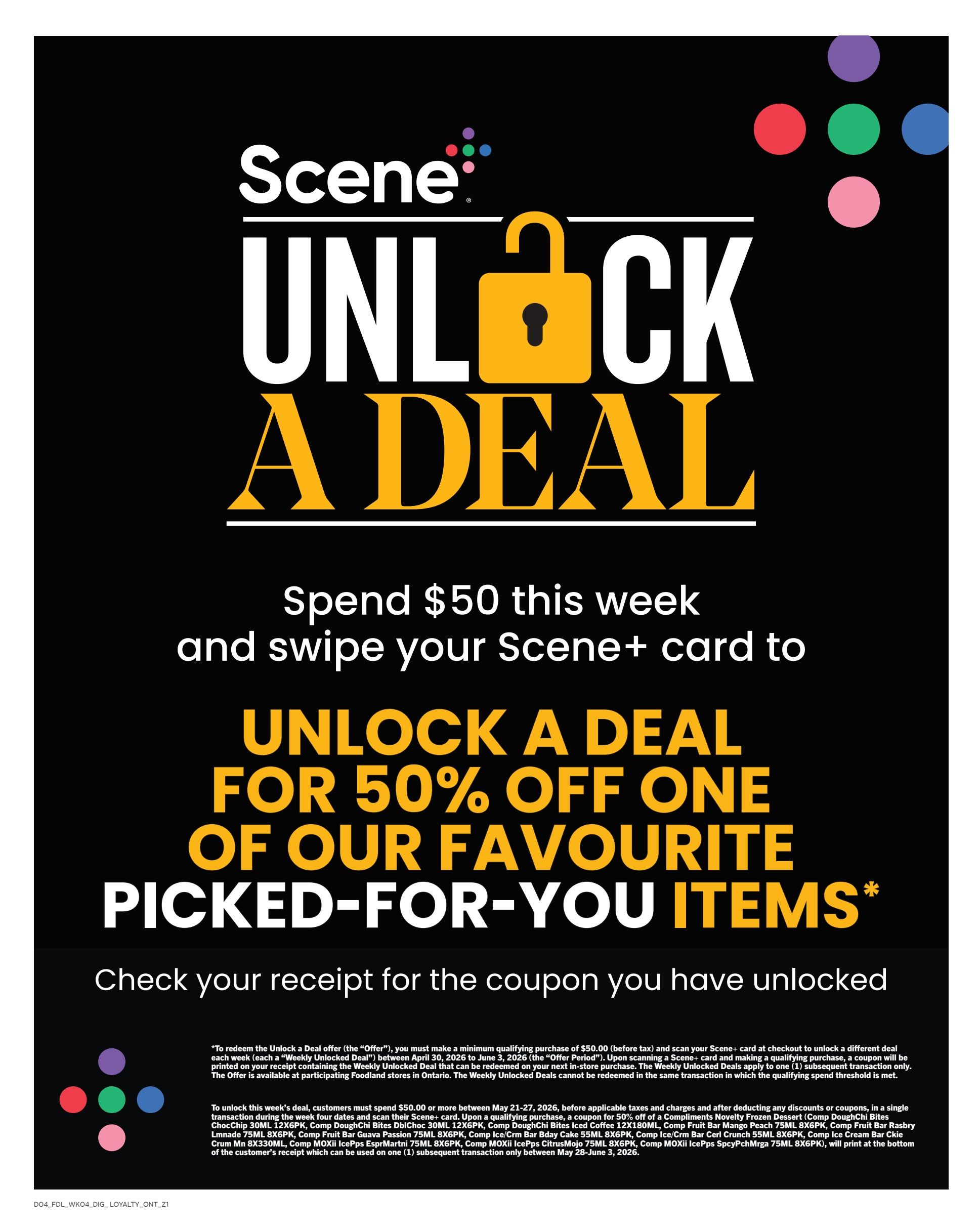 Foodland Ontario flyer, page 9. Scene+ Unlock a Deal promotion: Spend $50 this week and swipe your Scene+ card to unlock a deal for 50% off one of your favourite picked-for-you items. Check your receipt for the coupon you have unlocked. Offer valid between April 30, 2026 and June 2, 2026. To unlock this week's deal, customers must spend $50.00 or more between May 21-27, 2026, before applicable taxes and charges and after deducting any discounts or coupons, in a single transaction during the week. Scan your Scene+ card and make a qualifying purchase. A coupon for 50% off of a Compliments Novelty Frozen Dessert (Comp DoughChi Bites), Comp ChocChip 30ML, 12X6PK, Comp DoughChi Bites DblChoc 30ML, 12X6PK, Comp DoughChi Bites Iced Coffee 12X180ML, Comp Fruit Bar Mango Peach 75ML 8X6PK, Comp Fruit Bar Rasbry Lmnade 75ML 8X6PK, Comp Fruit Bar Guava Passion 75ML 8X6PK, Comp Ice/Crm Bar Bday Cake 55ML 8X6PK, Comp Ice/Crm Bar Ckie IcePps CitrusMojo 75ML 8X6PK, Comp MOXII IcePps EsprMartni 75ML 8X6PK, Comp MOXII IcePps SpcyPchlmrga 75ML 8X6PK, will print at the bottom of the customer's receipt which can be used on one (1) subsequent transaction only between May 28-June 3, 2026.