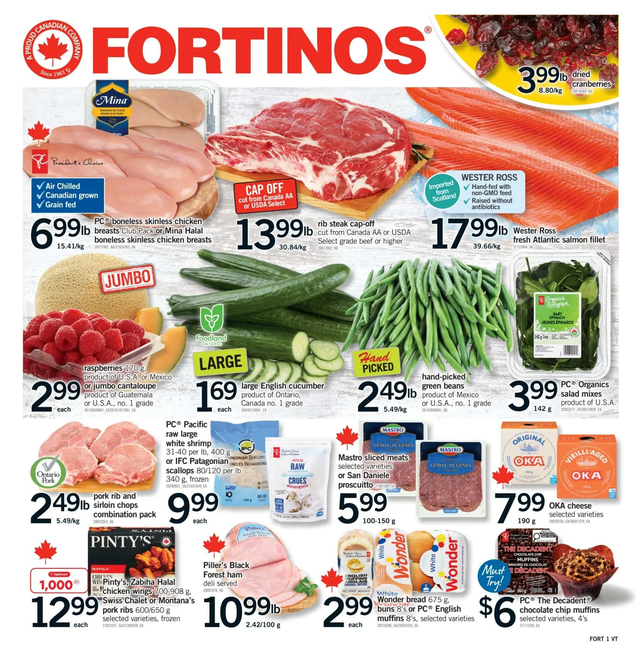 Fortinos weekly flyer specials page 1 features PC® boneless skinless chicken breasts Club Pack or Mina Halal boneless skinless chicken breasts for $6.99 per lb. Also featured is rib steak cap-off, cut from Canada AA or USDA Select grade beef or higher, for $13.99 per lb. Wester Ross fresh Atlantic salmon fillet is available for $17.99 per lb. Dried cranberries are on sale for $3.99 per lb. Jumbo raspberries, 170 g, product of U.S.A. or Mexico, or jumbo cantaloupe, product of Guatemala or U.S.A., no. 1 grade, are $2.99 each. Large English cucumber, product of Ontario, Canada no. 1 grade, is $1.69 each. Hand-picked green beans, product of Mexico or U.S.A., no. 1 grade, are $2.49 per lb. PC® Organics salad mixes, product of U.S.A., are $3.99 for 142 g. Ontario Pork pork rib and sirloin chops combination pack is $2.49 per lb. PC® Pacific raw large white shrimp 31-40 per lb, 400 g, or IFC Patagonian scallops 80/120 per lb, 340 g, frozen, are $9.99 each. Pinty's Chicken wings 700-908 g, Swiss Chalet or Montana's pork ribs 600/650 g, selected varieties, frozen, are $12.99 each, with 1,000 Optimum points. Piller's Black Forest ham, deli served, is $10.99 per lb. Mastro sliced meats, selected varieties or San Daniele prosciutto, are $5.99 for 100-150 g. OKA cheese, selected varieties, 190 g, is $7.99. White Wonder bread 675 g, buns 8's or PC® English muffins 8's, selected varieties, are $2.99 each. PC® The Decadent® chocolate chip muffins, selected varieties, 4's, are $6.