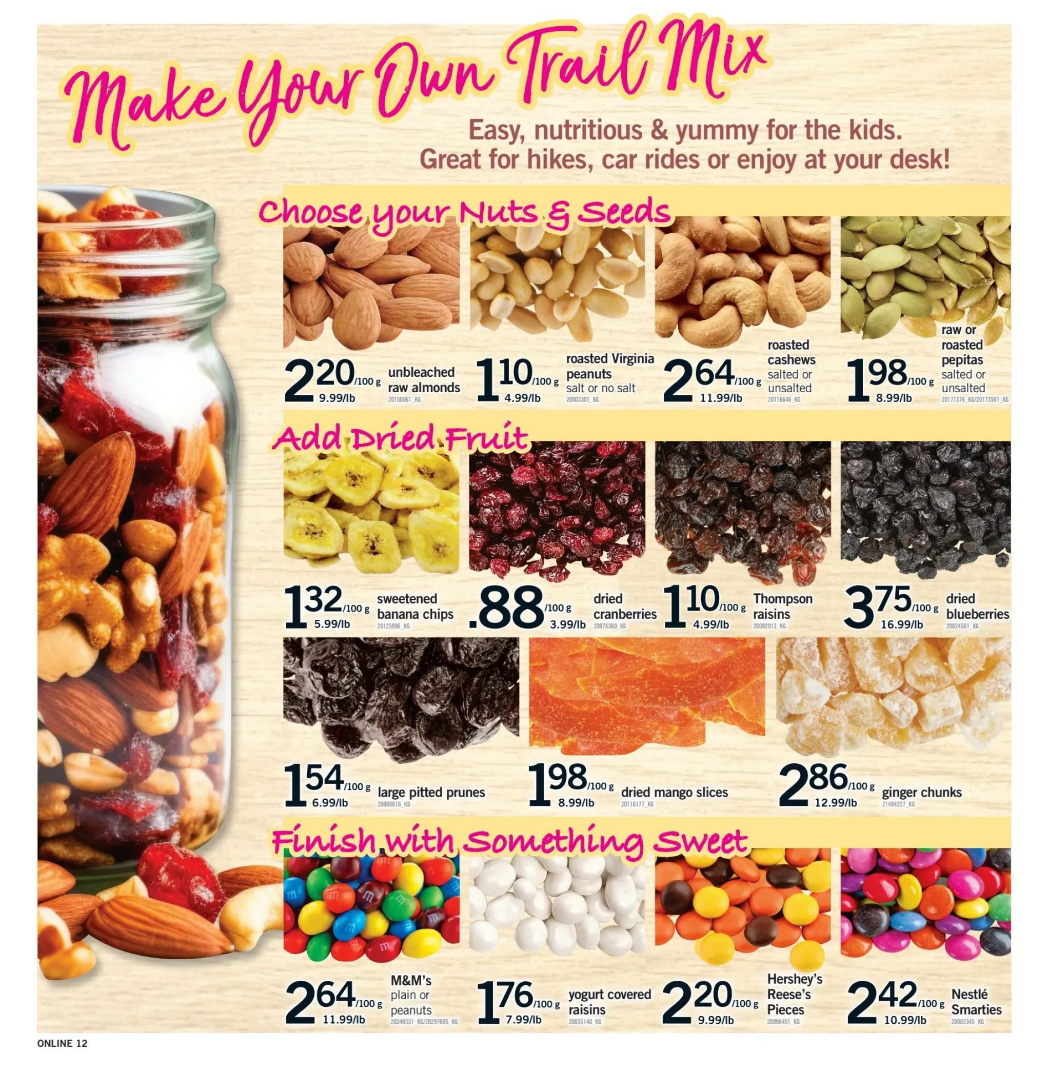 Fortinos weekly flyer specials page 12: Make Your Own Trail Mix. Choose your Nuts & Seeds: unbleached raw almonds for $2.20/100g, roasted Virginia peanuts (salt or no salt) for $1.10/100g, roasted cashews (salted or unsalted) for $2.64/100g, and raw or roasted pepitas (salted or unsalted) for $1.98/100g. Add Dried Fruit: sweetened banana chips for $1.32/100g, dried cranberries for $0.88/100g, Thompson raisins for $1.10/100g, dried blueberries for $3.75/100g, large pitted prunes for $1.54/100g, and dried mango slices for $1.98/100g. Finish with Something Sweet: M&M's plain or peanut candies for $2.64/100g, yogurt covered raisins for $1.76/100g, Hershey's Reese's Pieces for $2.20/100g, and Nestlé Smarties for $2.42/100g. Ginger chunks are also available for $2.86/100g.