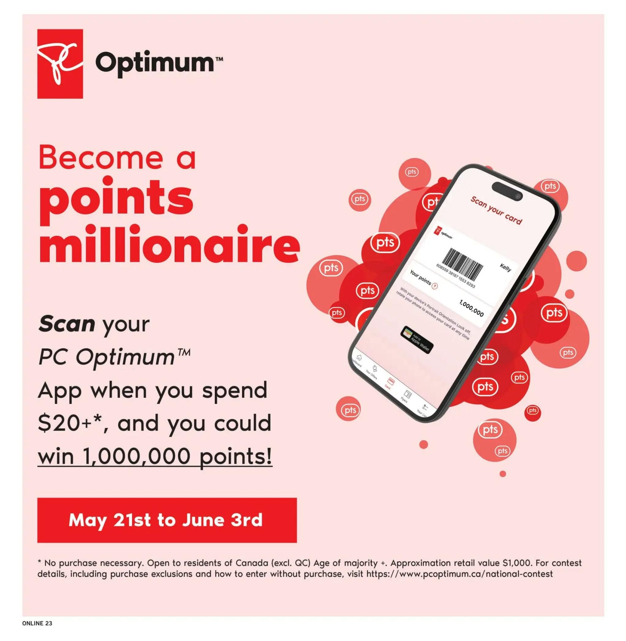 Fortinos flyer page 22: Become a points millionaire! Scan your PC Optimum App when you spend $20+, and you could win 1,000,000 points. Offer valid from May 21st to June 3rd. No purchase necessary. Open to residents of Canada (excl. QC) of age of majority +. Approximate retail value $1,000. For contest details, including purchase exclusions and how to enter without purchase, visit https://www.pcoptimum.ca/national-contest.