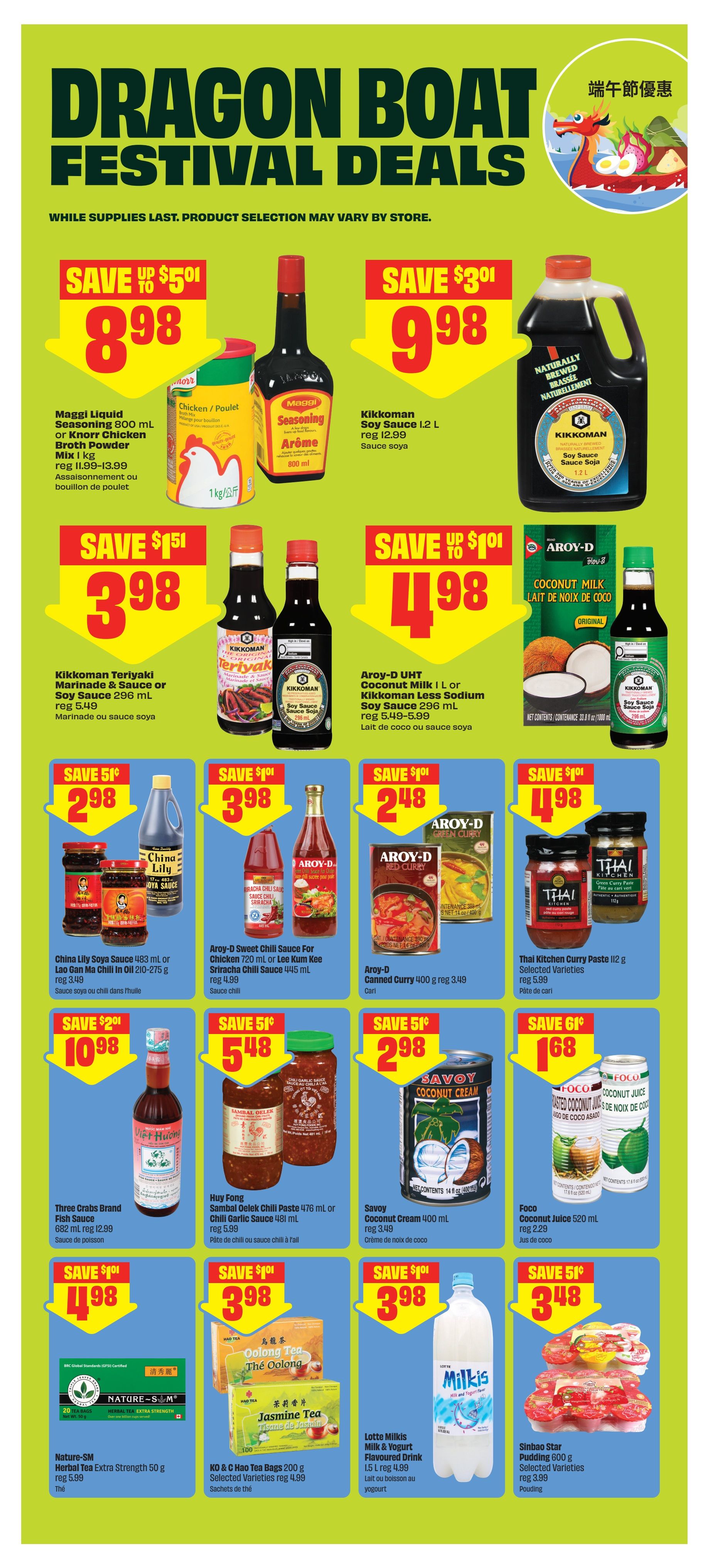 FreshCo Dragon Boat Festival Deals page 7. Save up to $5.01 on Maggi Liquid Seasoning 800 mL or Knorr Chicken Broth Powder Mix 1 kg, now $8.98. Kikkoman Soy Sauce 1.2 L is $9.98, regularly $12.99. Save $1.51 on Kikkoman Teriyaki Marinade & Sauce or Soy Sauce 296 mL, now $3.98, regularly $5.49. Aroy-D UHT Coconut Milk 1 L or Kikkoman Less Sodium Soy Sauce 296 mL is $4.98. Save $1.01 on Aroy-D Sweet Chili Sauce for Chicken 720 mL or Lee Kum Kee Sriracha Chili Sauce 445 mL, now $3.98, regularly $4.99. Aroy-D Canned Curry 400 g is $2.48, regularly $3.49. Thai Kitchen Curry Paste 112 g Selected Varieties are $4.98, regularly $5.99. Save $2.01 on Three Crabs Brand Fish Sauce 682 mL, now $10.98, regularly $12.99. Huy Fong Sambal Oelek Chili Paste 476 mL or Chili Garlic Sauce 481 mL is $5.48, regularly $5.99. Savoy Coconut Cream 400 mL is $2.98. Foco Coconut Juice 520 mL is $1.68. Nature-SM Herbal Tea Extra Strength 50 g is $4.98, regularly $5.99. KO & C Hao Tea Bags 200 g Selected Varieties are $3.98, regularly $4.99. Lotte Milkis Flavoured Drink 1.5 L is $3.98. Sinbao Star Pudding 600 g Selected Varieties are $3.48, regularly $3.99.