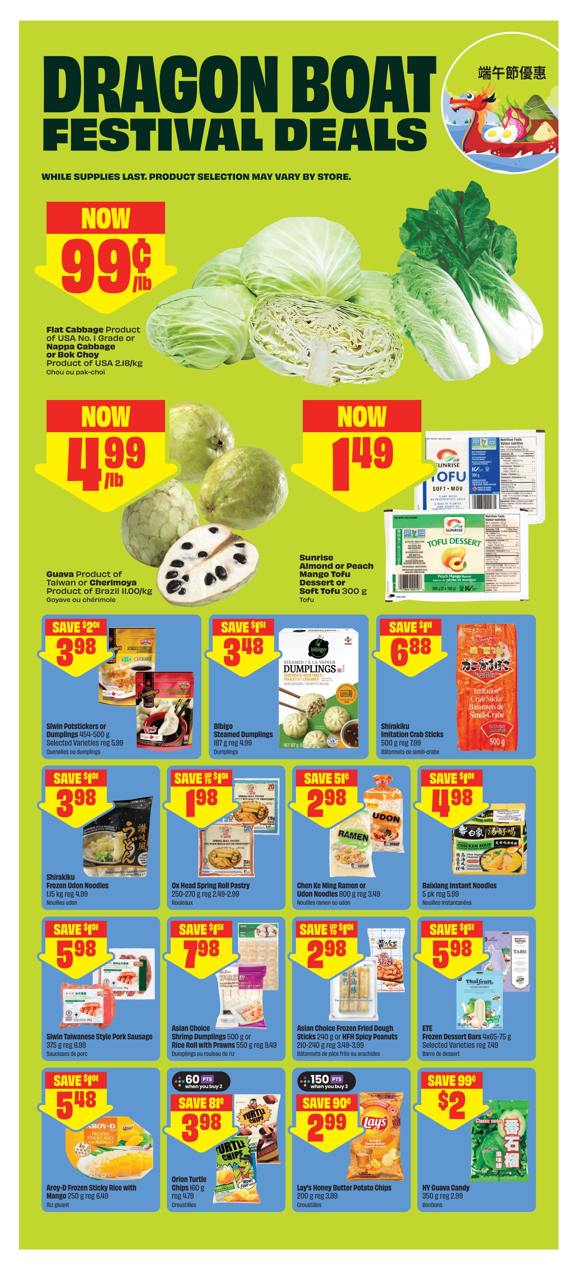 FreshCo Dragon Boat Festival Deals page 8. Featuring flat cabbage, nappa cabbage, or bok choy for $0.99/lb. Guava from Brazil or Cherimoya from Taiwan for $1.99/lb. Sunrise Tofu Dessert in almond or peach flavour for $1.49. Siwin Potstickers or selected varieties dumplings for $3.98 (save $2.01). Bibigo Steamed Dumplings 187 g for $3.48 (save $1.51). Shirakiku Imitation Crab Sticks 500 g for $6.88 (save $1.11). Shirakiku Frozen Udon Noodles 1.15 kg for $3.98 (save $1.01). Ox Head Spring Roll Pastry 250-270 g for $1.98 (save $1.01). Chen Ke Ming Ramen or Udon Noodles 800 g for $2.98 (save $1.01). Baixiang Instant Noodles 5 pk for $4.98 (save $1.01). Asian Choice Taiwanese Style Pork Sausage 375 g for $5.98 (save $1.01). Asian Choice Shrimp Dumplings 500 g or Rice Roll with Prawns 550 g for $7.98 (save $1.51). Asian Choice Frozen Fried Dough Sticks 210-240 g or HFM Spicy Peanut Sticks for $2.98 (save $1.01). Aroy-D Frozen Sticky Rice with Mango 250 g for $5.48 (save $1.01). Orion Turtle Chips 160 g for $3.98 (save $0.81 when you buy 2). Lay's Honey Butter Potato Chips 200 g for $2.99 (save $0.90 when you buy 3). HY Guava Candy 350 g for $2.99 (save $0.99).