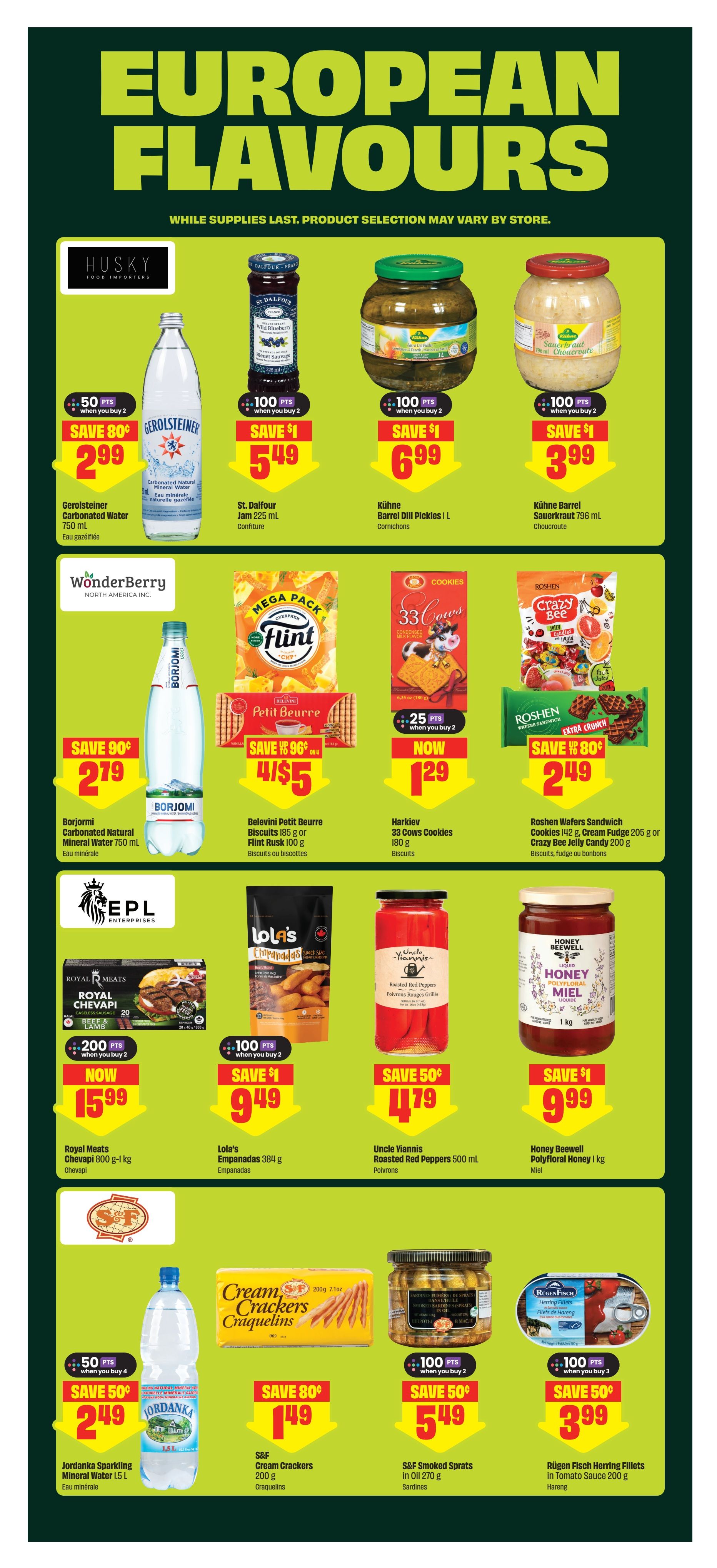 FreshCo weekly flyer specials page 11 features European Flavours. Offers include Gerolsteiner Carbonated Natural Mineral Water 750 mL for $2.99 with 50 bonus points when you buy 2. St. Dalfour Jam 225 mL is $5.49 with 100 bonus points when you buy 2. Kühne Barrel Dill Pickles 1 L are $6.99 with 100 bonus points when you buy 2. Kühne Barrel Sauerkraut 796 mL is $3.99 with 100 bonus points when you buy 2. WonderBerry Flint Petit Beurre Biscuits or Flint Rusk 100 g are 4 for $5. Harklev 33 Cows Cookies 180 g are now $1.29. Roshen Wafers Sandwich Cookies 142 g, Cream Fudge 205 g or Crazy Bee Jelly Candy 200 g are $2.49 with 80 bonus points. Royal Meats Chevapi 800 g - 1 kg is $15.99 with 200 bonus points when you buy 2. Lola's Empanadas 384 g are $9.49 with 100 bonus points when you buy 2. Uncle Yiannis Roasted Red Peppers 500 mL are $4.79 with 50 bonus points. Honey Beewell Polyfloral Honey 1 kg is $9.99 with 100 bonus points when you buy 2. Jordanka Sparkling Mineral Water 1.5 L is $2.49 with 50 bonus points when you buy 4. S&F Cream Crackers 200 g are $1.49 with 80 bonus points. S&F Smoked Sprats in Oil 270 g are $5.49 with 100 bonus points when you buy 2. RügenFisch Herring Fillets in Tomato Sauce 200 g are $3.99 with 100 bonus points when you buy 3.