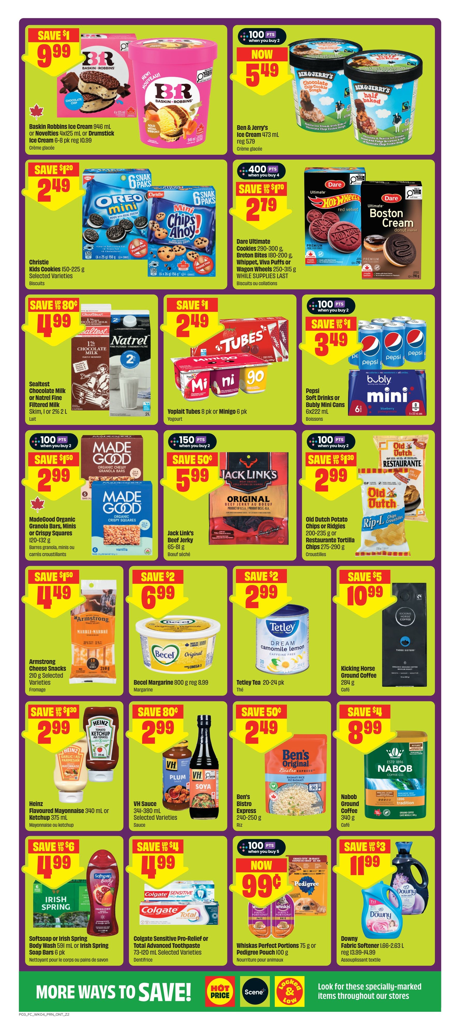 FreshCo Ontario flyer page 4 features a variety of grocery and household items on sale. Save $1 on Baskin Robbins Ice Cream 946 mL or Novelties 4x125 mL or Drumstick Ice Cream 6-8 pk for $9.99. Ben & Jerry's Ice Cream 473 mL is now $5.49 with 100 bonus points when you buy 2, regularly $5.79. Christie Kids Cookies 150-225 g or selected varieties are save $1.20 for $2.49. Dare Ultimate Cookies 290-300 g, Breton Bites 180-200 g, Whippet, Viva Puffs or Wagon Wheels 250-315 g are save $1.70 for $2.79. Sealtest Chocolate Milk or Natrel Fine Skim, 1 L or 2 L is save $0.80 for $1.99. Yoplait Tubes 8 pk or Minigo 6 pk are save $1 for $2.49. Pepsi Soft Drinks or Bubly Mini Cans 6x222 mL are now $3.49 with 100 bonus points when you buy 2. MadeGood Organic Granola Bars, Minis or Crispy Squares 120-132 g are save $1.50 for $2.99. Jack Link's Beef Jerky 65-81 g is save $0.50 for $5.99. Old Dutch Potato Chips or Ridges 200-235 g or Restaurante Tortilla Chips 275-290 g are save $1.30 for $2.99. Armstrong Cheese Snacks 210 g selected varieties are save $1.50 for $4.49. Becel Margarine 800 g is $6.99, save $2. Tetley Tea 20-24 pk is save $2 for $2.99. Kicking Horse Ground Coffee 284 g is save $5 for $10.99. Heinz Flavoured Mayonnaise 340 mL or Ketchup 375 mL are save $0.80 for $2.99. VH Sauce 341-380 mL selected varieties are save $0.99 for $2.99. Ben's Bistro Express 240-250 g is save $0.49 for $2.49. Nabob Coffee 340 g is save $8.99. Softsoap or Irish Spring Body Wash 591 mL or Irish Spring Soap Bars 6 pk are save $6 for $1.99. Colgate Sensitive Pro-Relief or Total Advanced Toothpaste 73-120 mL selected varieties are save $4 for $1.99. Whiskas Perfect Portions 75 g or Pedigree Pouch 100 g are now $0.99 with 100 bonus points when you buy 5. Downy Fabric Softener 1.66-2.63 L is save $3 for $1.99. Look for specially-marked items throughout our stores.
