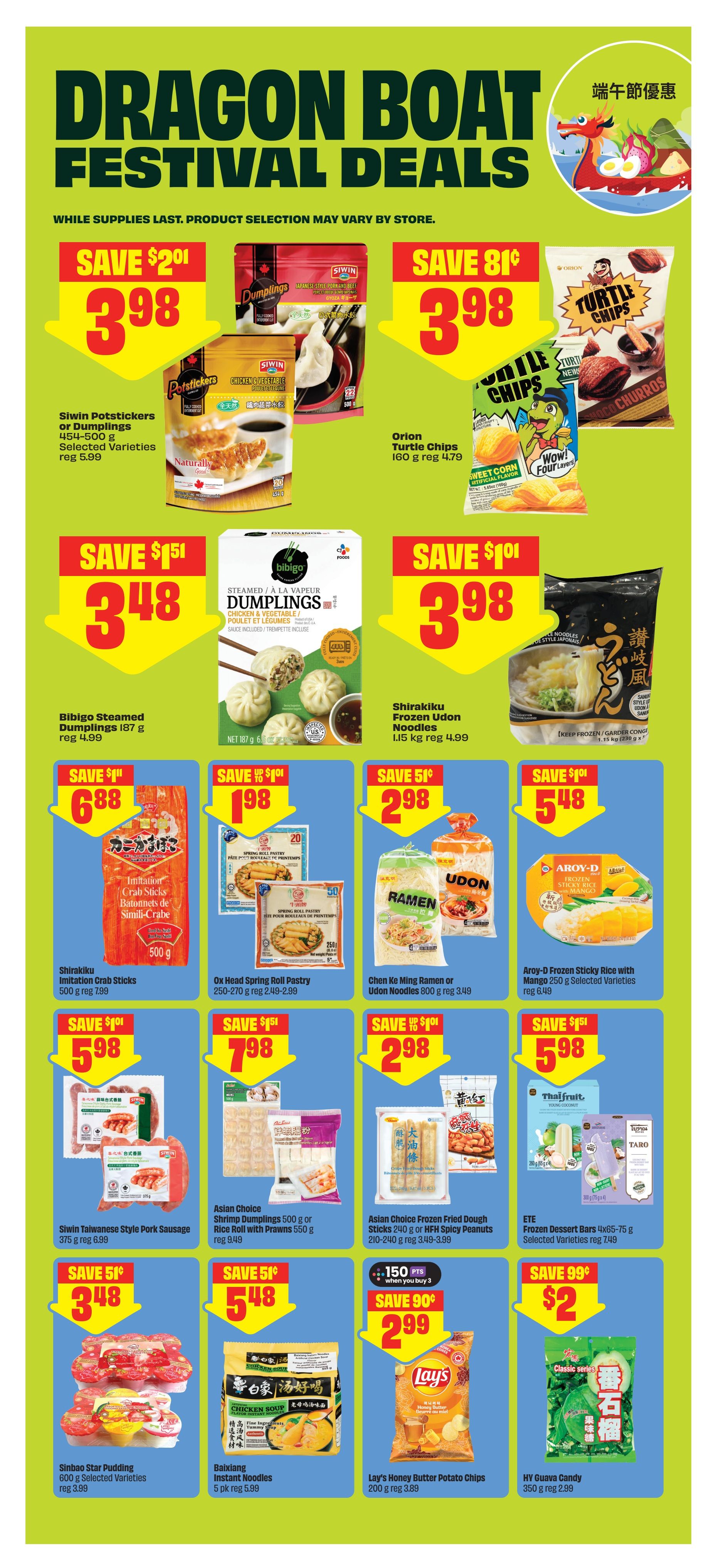 FreshCo Alberta flyer page 8 features Dragon Boat Festival Deals. Save $2.01 on Siwin Potstickers or Dumplings 454-500 g for $3.98. Save 81¢ on Orion Turtle Chips 160 g for $3.98. Save $1.51 on Bibigo Steamed Dumplings 187 g for $3.48. Save $1.01 on Shirakiku Frozen Udon Noodles 1.15 kg for $3.98. Save $1.11 on Shirakiku Imitation Crab Sticks 500 g for $6.88. Save $1.01 on Ox Head Spring Roll Pastry 250-270 g for $1.98. Save 51¢ on Chen Ke Ming Ramen or Udon Noodles 800 g for $2.98. Save $1.01 on Aroy-D Frozen Sticky Rice with Mango 250 g for $5.48. Save $1.01 on Siwin Taiwanese Style Pork Sausage 375 g for $5.98. Save 51¢ on Asian Choice Shrimp Dumplings 500 g or Rice with Prawns 550 g for $3.48. Save 51¢ on Asian Choice Frozen Fried Dough Sticks 240 g or HFH Spicy Peanuts 210-240 g for $5.48. Save $1.51 on ETE Frozen Dessert Bars 4x65-75 g for $5.98. Buy 3 and get 150 points on Lay's Honey Butter Potato Chips 200 g for $2.99. Save 99¢ on HY Guava Candy 350 g for $2.00. Also on sale are Sinbao Star Pudding 600 g and Baixiang Instant Noodles 5 pk.