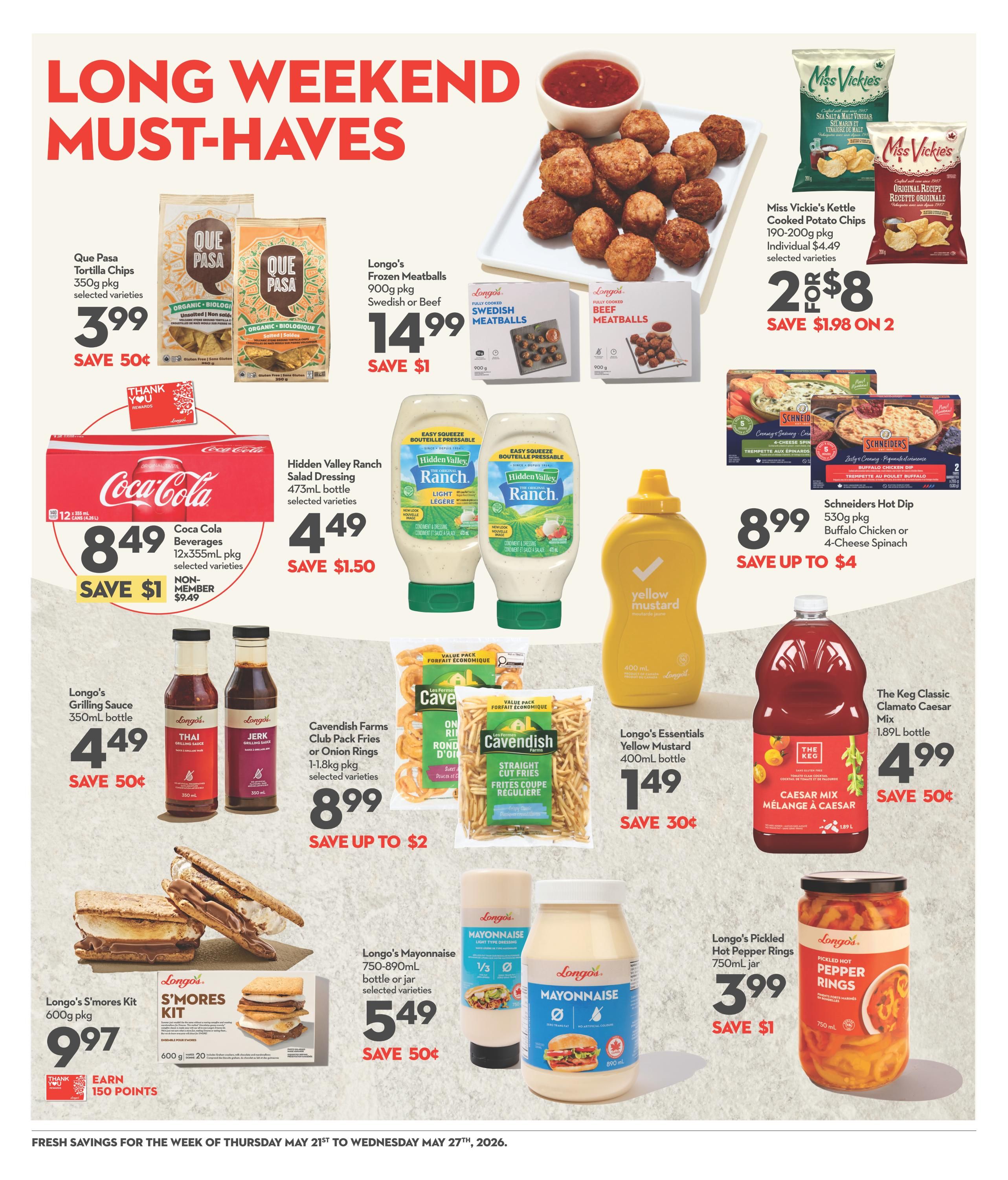 Garden Foods Weekly Flyer Specials, Page 9: Long weekend must-haves featuring Que Pasa Tortilla Chips 350g pkg for $3.99, save 50¢. Longo's Frozen Meatballs 900g pkg (Swedish or Beef) for $14.99, save $1. Miss Vickie's Kettle Cooked Potato Chips 190-200g pkg are 2 for $8, save $1.98 on 2. Coca Cola Beverages 12x355mL pkg for $8.49, save $1 (non-member price $9.49). Hidden Valley Ranch Salad Dressing 473mL bottle for $4.49, save $1.50. Longo's Grilling Sauce 350mL bottle (Thai or Jerk) for $4.49, save 50¢. Cavendish Farms Club Pack Fries or Onion Rings 1-1.8kg pkg for $8.99, save up to $2. Longo's Essentials Yellow Mustard 400mL bottle for $1.49, save 30¢. Schriders Hot Dip 530g pkg (Buffalo Chicken or 4-Cheese Spinach) for $8.99, save up to $4. The Keg Classic Clamato Caesar Mix 1.89L bottle for $4.99, save 50¢. Longo's S'mores Kit 600g pkg for $9.97, earn 150 points. Longo's Mayonnaise 750-890mL bottle or jar for $5.49, save 50¢. Longo's Pickled Hot Pepper Rings 750mL jar for $3.99, save $1.