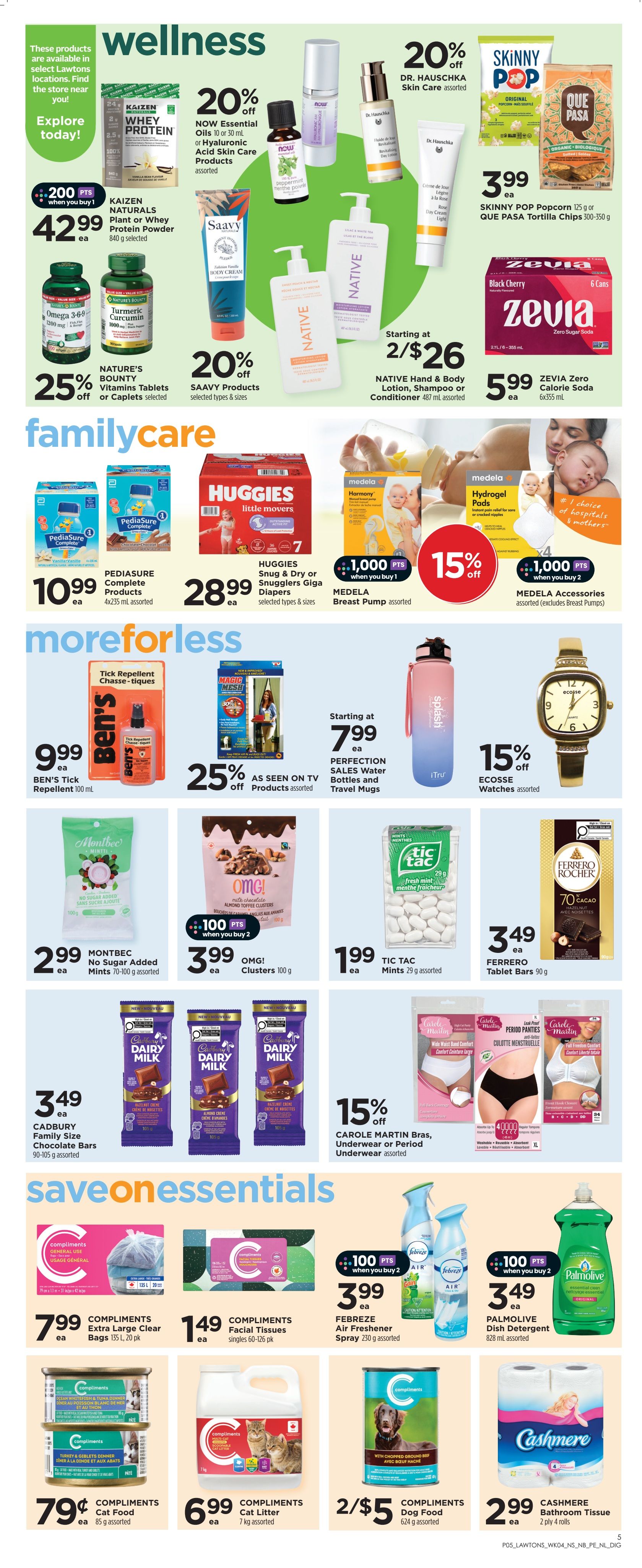 Lawtons Drugs weekly flyer specials page 6. Wellness section features 20% off NOW Essential Oils or Hyaluronic Acid Skin Care Products, assorted. KAITZEN NATURALS Plant or Whey Protein Powder 840 g for $42.99, with 200 bonus points when you buy 1. Nature's Bounty Vitamins Tablets or Caplets selected are 25% off. Saavy Products selected types & sizes are 20% off. Dr. Hauschka Skin Care assorted is featured. Skinny Pop Popcorn 125 g or Que Pasa Tortilla Chips 300-350 g for $3.99 ea. Zevia Zero Calorie Soda 6x355 mL for $5.99 ea. Native Hand & Body Lotion, Shampoo or Conditioner 487 mL assorted starting at 2 for $26. Family Care section includes Pediasure Complete Products 4x235 mL assorted for $10.99 ea. Huggies Snug & Dry or Snugglers Giga Diapers selected types & sizes for $28.99 ea. Medela Breast Pump assorted with 1,000 bonus points when you buy 1. Medela Hydrogel Pads assorted with 1,000 bonus points when you buy 2. More or Less section offers Ben's Tick Repellent 100 mL for $9.99 ea. Perfection Sales Water Bottles and Travel Mugs starting at $7.99 ea. As Seen on TV Products assorted are 25% off. Ecosse Watches assorted are 15% off. Montbec No Sugar Added Mints 70-100 g assorted for $2.99 ea. OMG! Clusters 100 g for $3.99 ea, with 100 bonus points when you buy 2. Tic Tac Mints 29 g assorted for $1.99 ea. Cadbury Family Size Chocolate Bars 90-105 g assorted for $3.49 ea. Carole Martin Bras, Underwear or Period Underwear assorted are 15% off. Save on Essentials section includes Compliments Extra Large Clear Bags 135 L, 20 pk for $7.99 ea. Compliments Facial Tissues singles 60-126 pk for $1.49 ea. Febreze Air Freshener Spray 230 g assorted for $3.99 ea, with 100 bonus points when you buy 2. Palmolive Dish Detergent 828 mL assorted for $3.49 ea. Compliments Cat Food 85 g assorted for $0.79 ea. Compliments Cat Litter 7 kg assorted for $6.99 ea. Compliments Dog Food 624 g assorted for 2 for $5. Cashmere Bathroom Tissue 2 ply 4 rolls for $2.99 ea.
