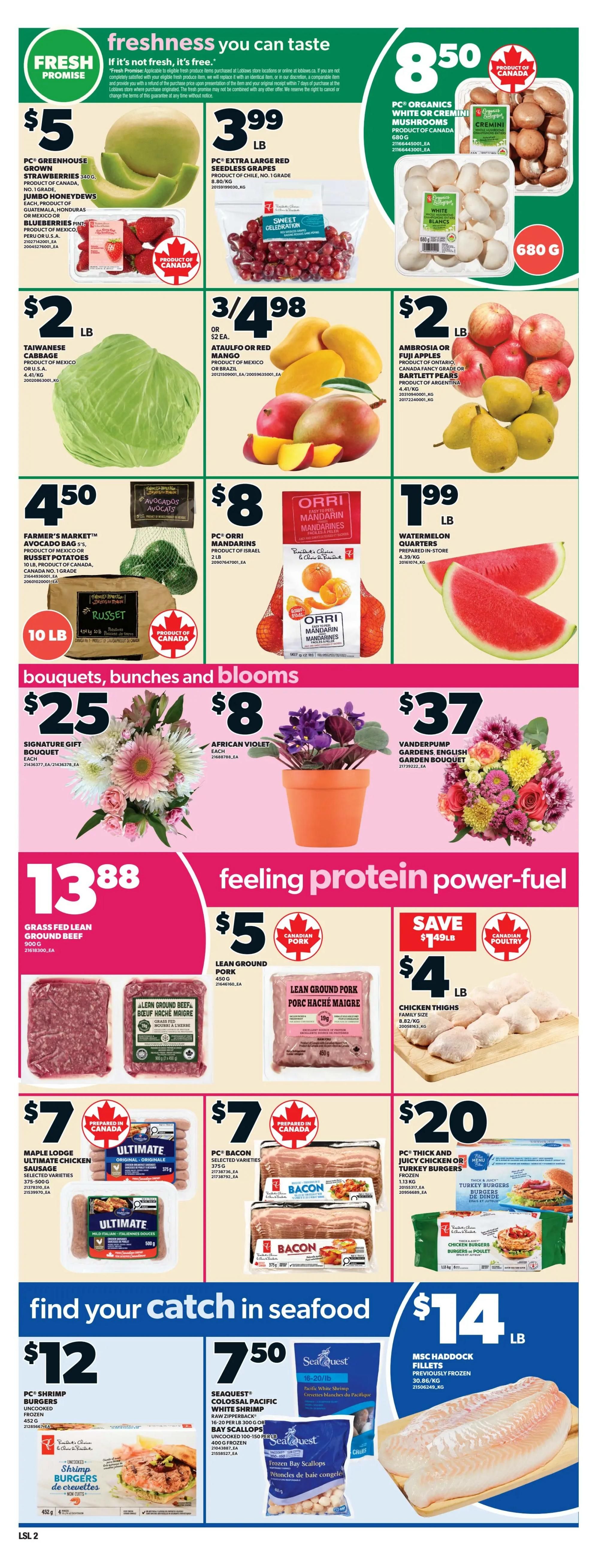 Loblaws weekly flyer specials page 5. Freshness you can taste with PC Greenhouse Grown Strawberries for $5, PC Extra Large Red Seedless Grapes for $3.99/lb, and PC Organics White or Cremini Mushrooms for $8.50/680g. Also featured are Taiwanese Cabbage for $2/lb, Ataulfo or Red Mango for 3/$4.98, and Ambrosia or Fuji Apples and Bartlett Pears for $2/lb. Farmer's Market Avocado Bags and Russet Potatoes are $4.50 for 5lb and 10lb respectively. PC Orri Mandarins are $8/2lb, and Watermelon Quarters are $1.99/lb. Bouquets, bunches and blooms include Signature Gift Bouquet for $25 and African Violet for $8, with a Vanderpump Gardens English Garden Bouquet for $37. Feeling protein power-fuel with Grass Fed Lean Ground Beef for $13.88/900g, Lean Ground Pork for $5/lb, and Chicken Thighs for $4/lb. Also available are Maple Lodge Ultimate Chicken Sausage for $7, PC Bacon for $7, and PC Thick and Juicy Chicken or Turkey Burgers for $20. Find your catch in seafood with PC Shrimp Burgers for $12/452g, Seaquest Colossal Pacific White Shrimp Raw Zipperback or Bay Scallops for $7.50/16-20lb or 100-150 count, and MSC Haddock Fillets for $14/lb.