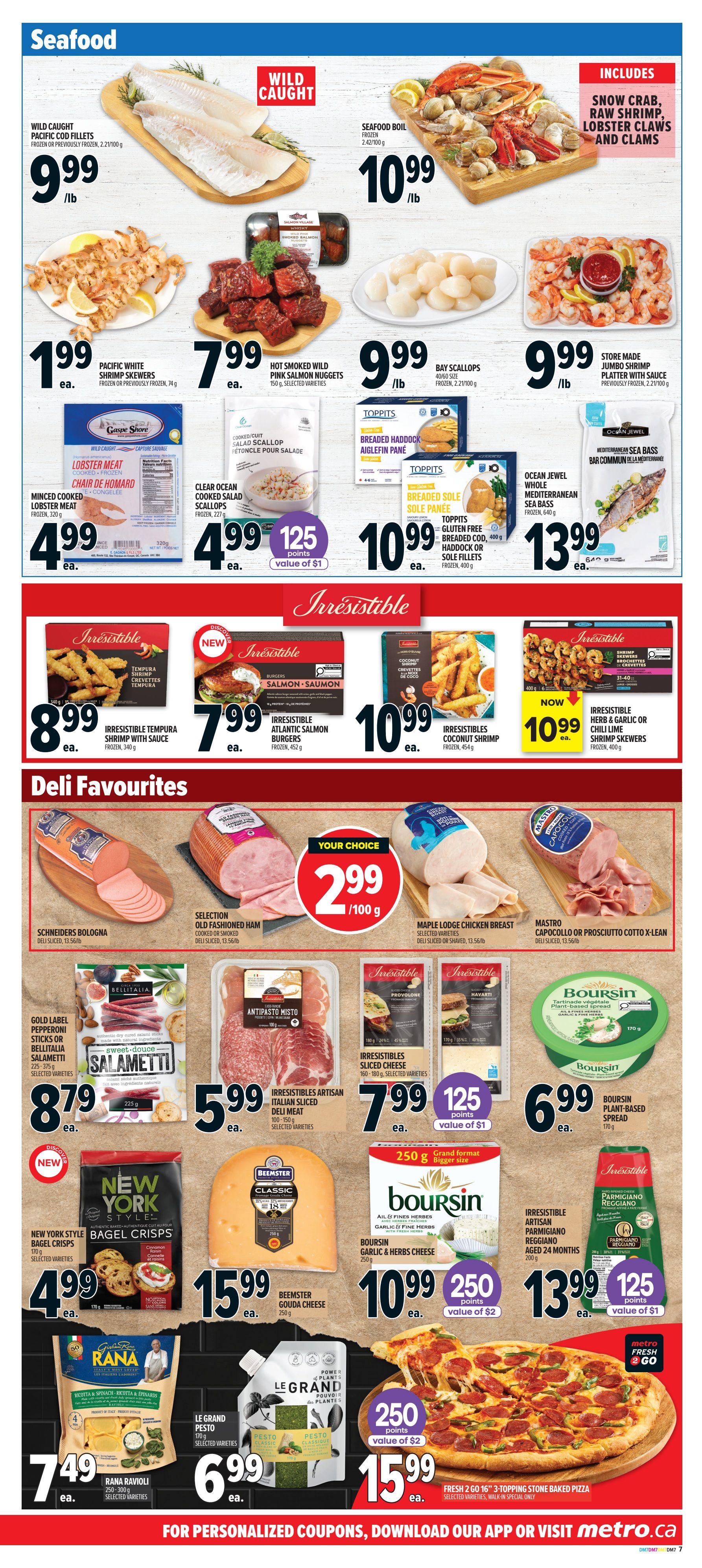 Metro Ontario flyer page 11 features a Seafood section with Wild Caught Pacific Cod Fillets for $9.99/lb, Seafood Boil including snow crab, raw shrimp, lobster claws and clams for $10.99/lb, and Pacific White Shrimp Skewers for $1.99 each. Also available are Hot Smoked Wild Pink Salmon Nuggets for $7.99 each, Bay Scallops for $9.99/lb, and Store Made Jumbo Shrimp Platters for $9.99/lb. Other seafood includes Minced Cooked Lobster Meat for $4.99 each, Clear Ocean Cooked Salad Scallops for $4.99 each with 125 points value of $1, Toppits Breaded Haddock or Breaded Sole Fillets for $10.99 each, and Ocean Jewel Mediterranean Sea Bass for $13.99 each. The Irresistible line offers Tempura Shrimp with Sauce for $8.99 each, Atlantic Salmon Burgers for $7.99 each, Coconut Shrimp for $10.99 each, and Herb or Garlic Chili Lime Shrimp Skewers for $10.99 each. The Deli Favourites section includes Schriders Bologna for $2.99/100g, Selection Old Fashioned Ham for $2.99/100g, and Maple Lodge Chicken Breast for $2.99/100g. Mastro Capocollo or Prosciutto Cotto X-Lean is also available. Other deli items include Gold Label Pepperoni Sticks or Bellitalia Salami for $8.79 each, Irresistibles Artisan Italian Sliced Deli Meat for $5.99 each, and Irresistibles Sliced Cheese for $7.99 each with 125 points value of $1. Boursin Plant-Based Spread is $6.99 each. New York Style Bagel Crisps are $4.99 each. Beemster Gouda Cheese is $15.99 each. Boursin Garlic & Herbs Cheese is $10.99 each with 250 points value of $2. Irresistible Artisan Parmigiano Reggiano is $13.99 each with 125 points value of $1. Rana Ravioli is $7.49 each. Le Grand Pesto is $6.99 each. Finally, a Fresh 2 Go 16' 3-Topping Stone Baked Pizza is $15.99 each with 250 points value of $2.