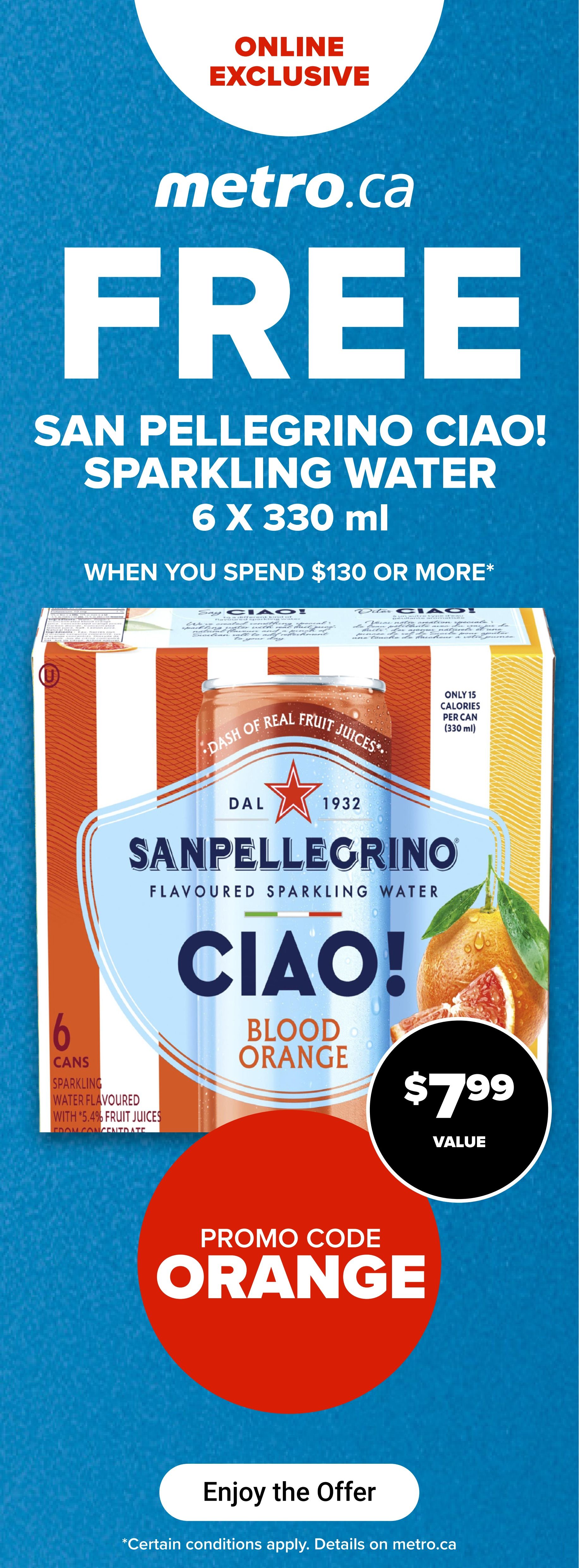 Metro.ca online exclusive offer: Get San Pellegrino Ciao! Sparkling Water, 6 x 330 ml, FREE when you spend $130 or more. The value is $7.99. Use promo code ORANGE. This offer is for Blood Orange flavour, which contains 5.4% fruit juices from concentrate and has only 15 calories per can. Certain conditions apply, details on metro.ca.