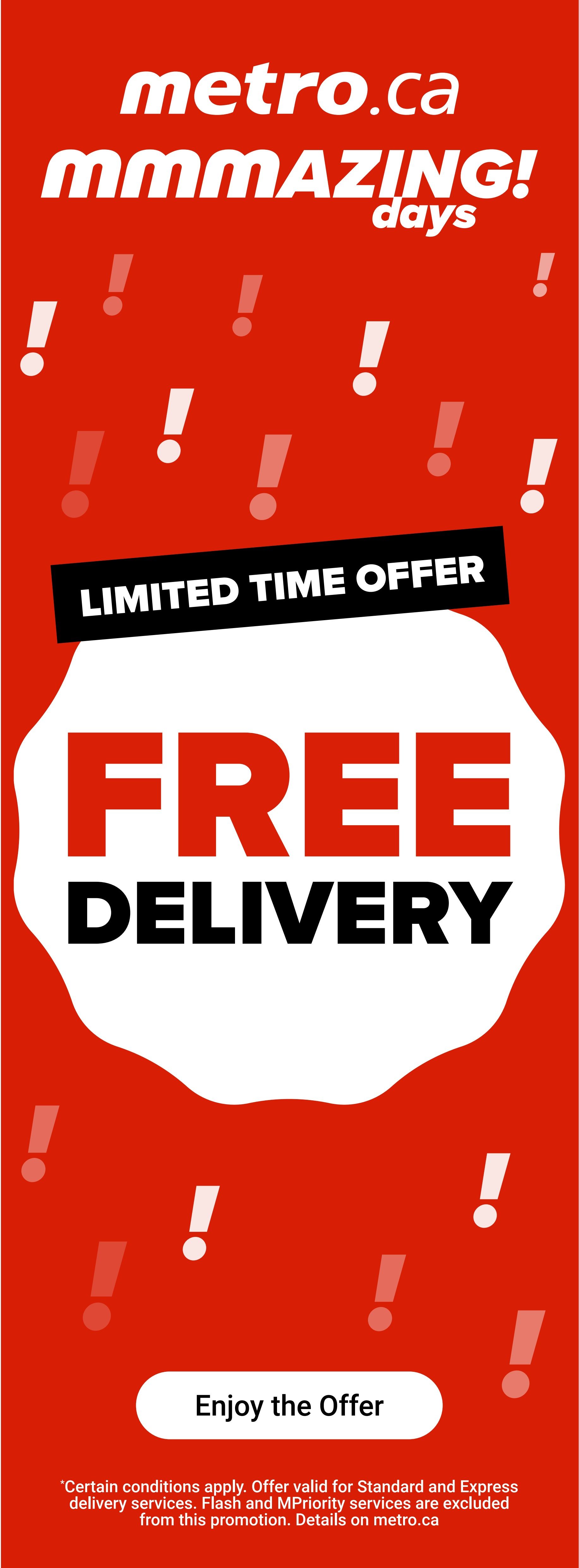 Metro.ca mmmAZING! days limited time offer: Free Delivery. Enjoy the offer. Certain conditions apply. Offer valid for Standard and Express delivery services. Flash and MPriority services are excluded from this promotion. Details on metro.ca.