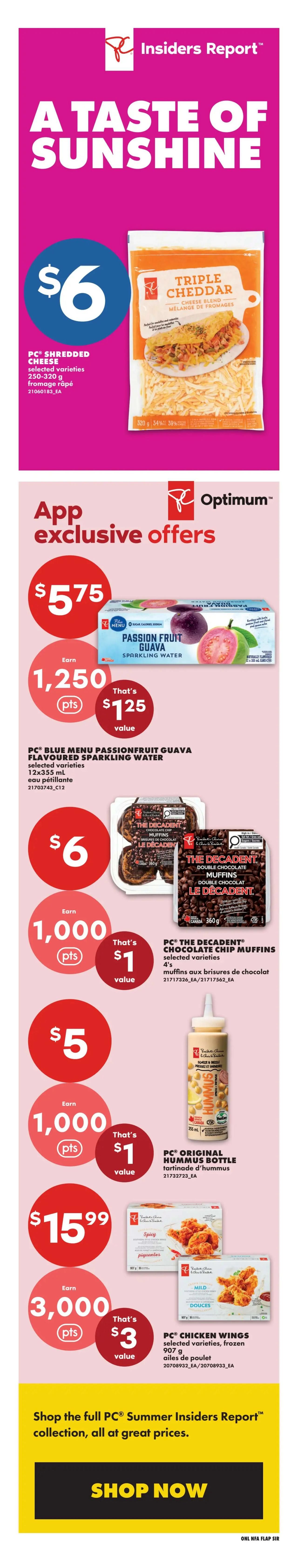 No Frills Atlantic Canada Weekly Flyer Specials Page 3. Featuring PC Shredded Cheese, selected varieties, 250-320g for $6. App Exclusive Offers include PC Blue Menu Passionfruit Guava Flavoured Sparkling Water, 12x355mL, for a value of $1.25 when you earn 1,250 Optimum points. Also, PC The Decadent Chocolate Chip Muffins, selected varieties, 4's, for a value of $1 when you earn 1,000 Optimum points. PC Original Hummus Bottle, 250mL, for $5 and earn 1,000 Optimum points. Finally, PC Chicken Wings, selected varieties, frozen, 907g, for $15.99 and earn 3,000 Optimum points for a value of $3. Shop the full PC Summer Insiders Report collection at great prices with the 'Shop Now' button.