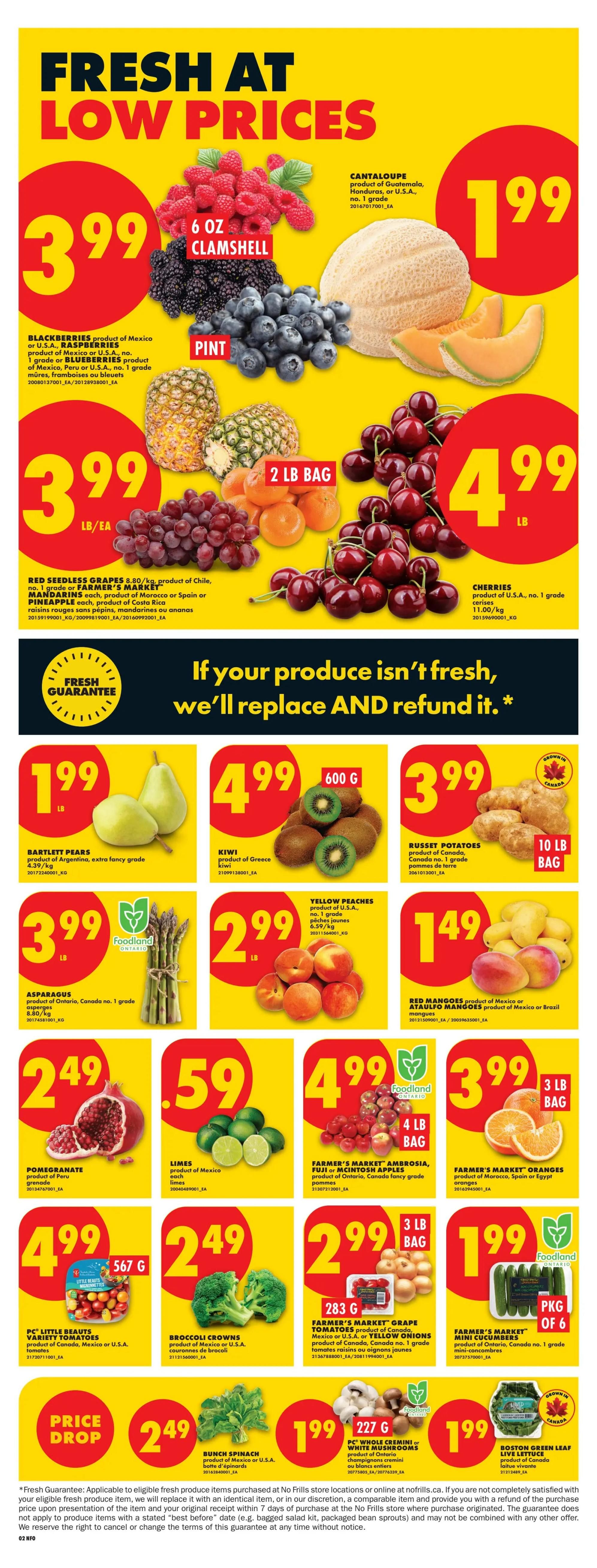 No Frills Ontario weekly flyer specials, Page 4. Fresh at low prices featuring Blackberries, Raspberries, and Blueberries for $3.99 per pint. Cantaloupe is $1.99 each. Red Seedless Grapes are $3.99 per pound. Cherries are $4.99 per pound. Bartlett Pears are $1.99 per pound. Kiwi is $4.99 for a 600g package. Russet Potatoes are $3.99 for a 10 lb bag. Asparagus is $3.99 per pound. Yellow Peaches are $2.99 per pound. Red Mangoes are $1.49 each. Pomegranates are $2.49 each. Limes are $0.59 each. Farmer's Market Ambrosia, Fuji or McIntosh Apples are $4.99 for a 4 lb bag. Farmer's Market Oranges are $3.99 for a 3 lb bag. PC Little Beauts Variety Tomatoes are $4.99 for a 567g package. Broccoli Crowns are $2.49 per pound. Farmer's Market Grape Tomatoes or Yellow Onions are $2.99 for a 283g package. Farmer's Market Mini Cucumbers are $1.99 per package of 6. Bunch Spinach is $2.49 per pound. PC Whole Cremini or White Mushrooms are $1.99 for a 227g package. Boston Green Leaf Lettuce is $1.99 each.99 each.99 each. The flyer includes a fresh guarantee: if your produce isn't fresh, they'll replace and refund it.