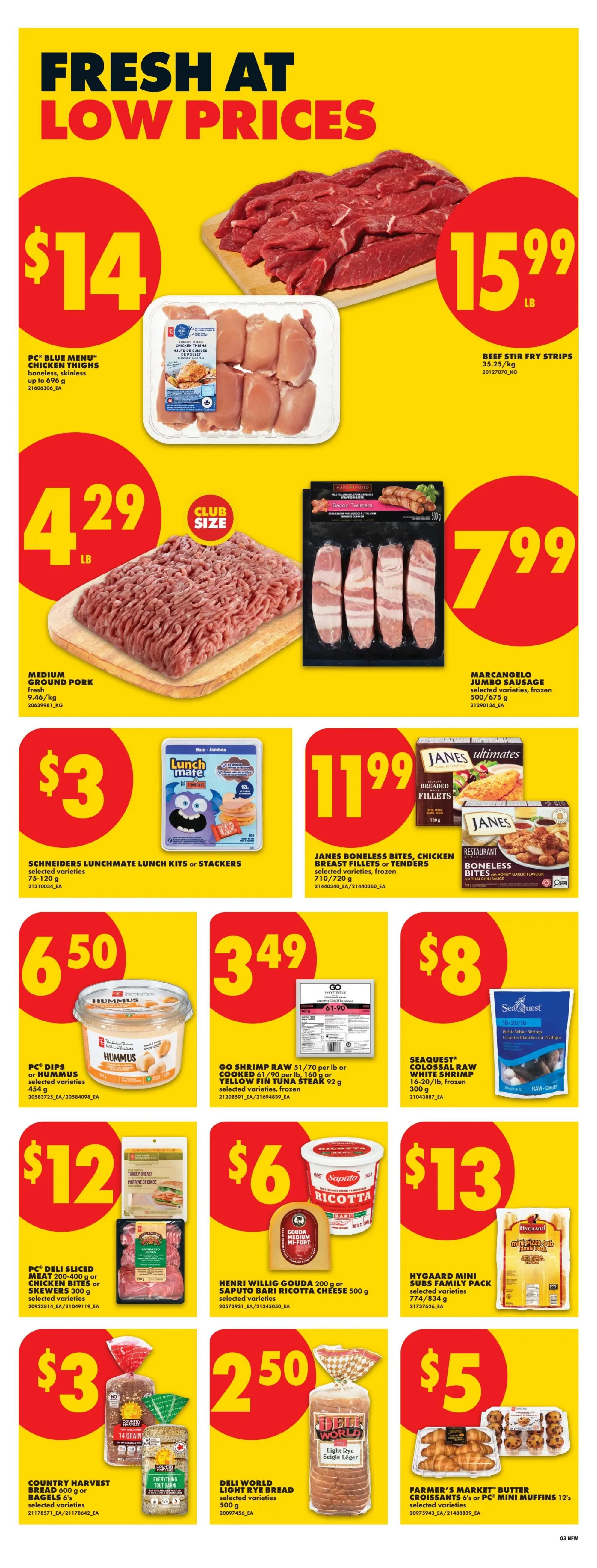 No Frills weekly flyer specials page 4. Featuring fresh meat and grocery deals. PC Blue Menu Chicken Thighs boneless, skinless are $14. Beef Stir Fry Strips are $15.99 per lb. Medium Ground Pork is $4.29 per lb. MarcAngelo Bacon Twisters are $7.99. Schneiders Lunchmate Lunch Kits or Stackers are $3. Janes Boneless Bites, Chicken Breast Fillets or Tenders are $11.99. PC Dips or Hummus are $6.50. Go Shrimp Raw or Yellow Fin Tuna Steak are $3.49. Seaquest Colossal Raw White Shrimp are $8. PC Deli Sliced Meat or Chicken Bites or Skewers are $12. Henri Willig Gouda or Saputo Ricotta Cheese are $6. Hygaard Mini Subs Family Pack are $13. Country Harvest Bread or Bagels are $3. Deli World Light Rye Bread is $2.50. Farmer's Market Butter Croissants or PC Mini Muffins are $5.