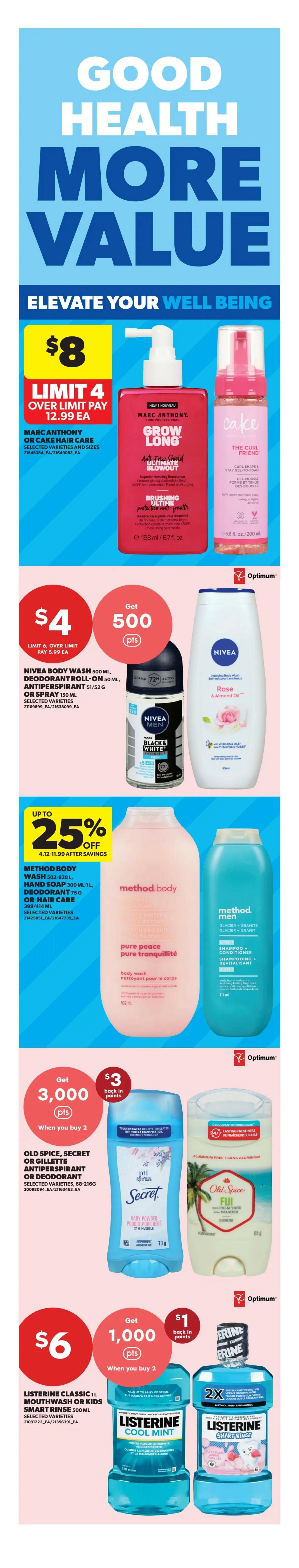 Real Canadian Superstore weekly flyer specials page 7. Featuring 'Good Health More Value' deals. Marc Anthony or Cake Hair Care selected varieties and sizes are $8 each, limit 4, with over limit price of $12.99 each. NIVEA Body Wash 500 mL, Deodorant Roll-On 50 mL, Antiperspirant 51 g/52 g, or Spray 150 mL selected varieties are $4 each, limit 6, with over limit price of $5.99 each, and get 500 Optimum points. Method Body Wash 502-828 mL, Hand Soap 300 mL-1 L, Deodorant 75 g, or Hair Care 399/414 mL selected varieties are up to 25% off, with prices ranging from $4.12 to $11.99 after savings. Old Spice, Secret, or Gillette Antiperspirant or Deodorant selected varieties are buy 2 and get 3,000 Optimum points back, with $3 back in points. Listerine Classic 1 L Mouthwash or Kids Smart Rinse 500 mL selected varieties are $6 each when you buy 2, and get 1,000 Optimum points back, with $1 back in points.