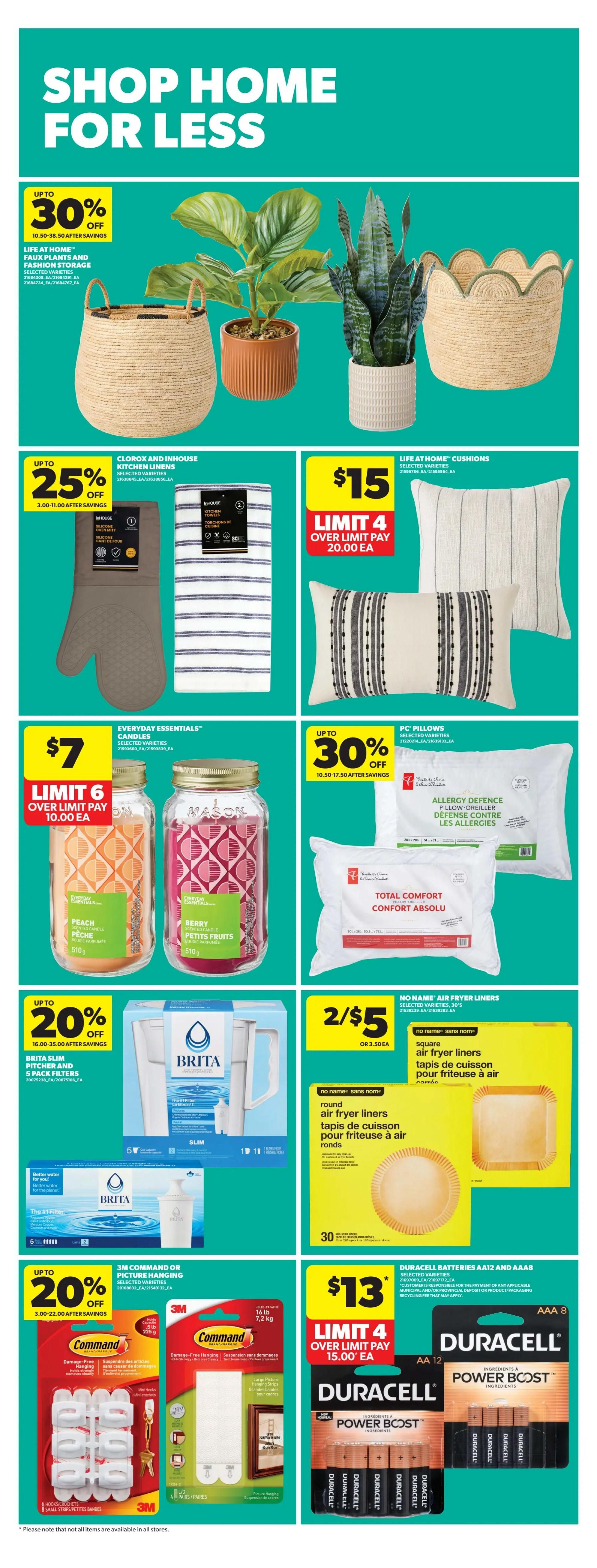 Real Canadian Superstore Ontario flyer, page 39. Shop home for less with various deals. Save up to 30% on Life At Home Faux Plants and Fashion Storage items. Everyday Essentials Candles are $7 with a limit of 6, pay $10 each. Save up to 20% on Brita Slim Pitcher and 5 pack filters. Save up to 20% on 3M Command or Picture Hanging products. Life At Home Cushions are $15 with a limit of 4, pay $20 each. PC Pillows are on sale with up to 30% off. No Name Air Fryer Liners are 2 for $5 or $3.50 each. Duracell Batteries AA12 and AAA8 are $13 with a limit of 4, pay $15 each. Also featured are Clorox and Inhouse Kitchen Linens with up to 25% off and Mason Jars in Peach and Berry flavours.