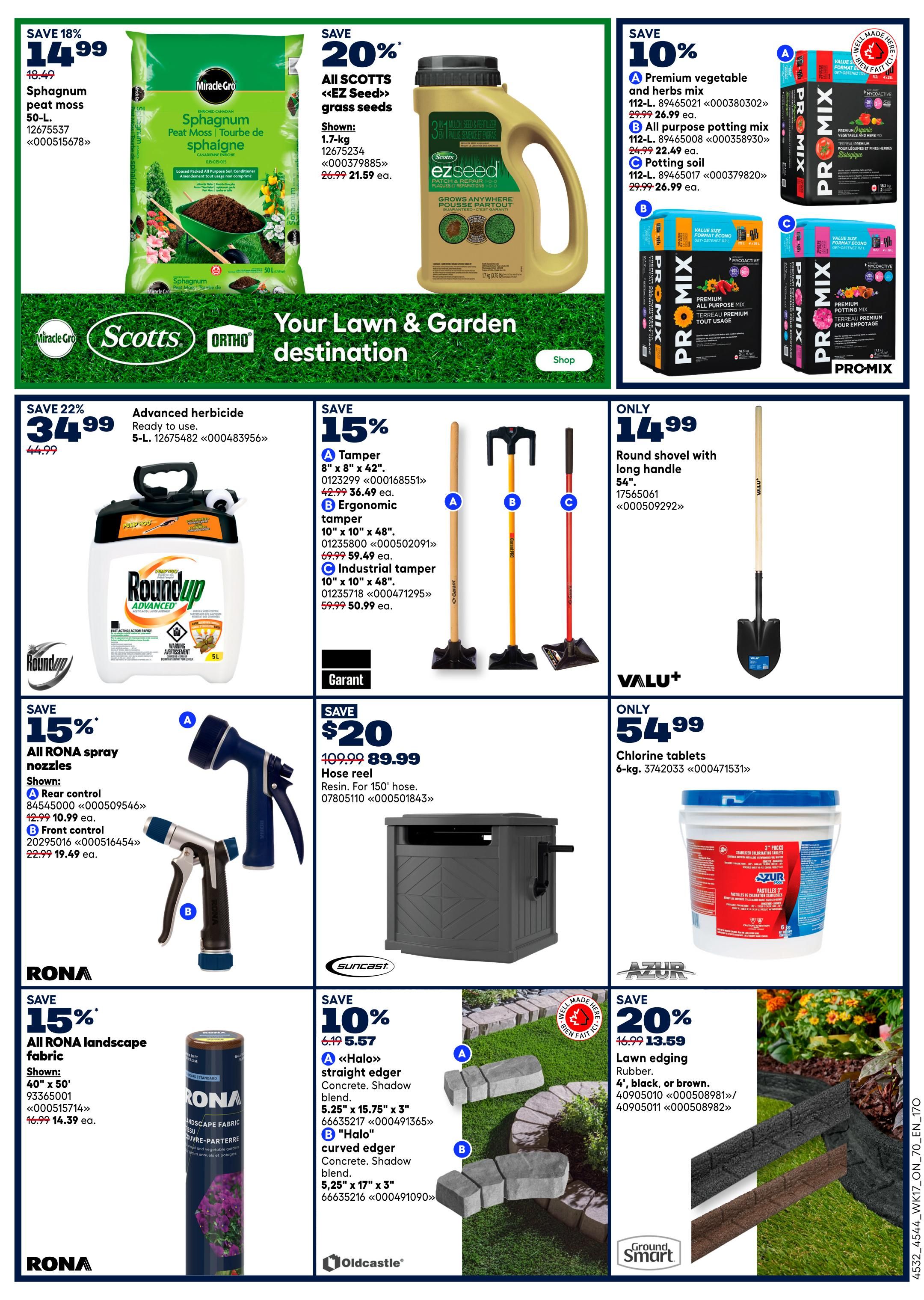 Rona Ontario Weekly Flyer Specials Page 8. Save 18% on 50-L Miracle-Gro Sphagnum peat moss for $14.99. Save 20% on All Scotts <<EZ Seed>> grass seeds, 1.7-kg, for $21.59 each. Save 10% on PRO-MIX soil products: Premium vegetable and herbs mix for $26.99, All purpose potting mix for $22.49, and Potting soil for $26.99. Save 22% on 5-L Advanced herbicide, ready to use, for $34.99. Save 15% on tampers: 8' x 8' x 42' for $36.49, Ergonomic tamper 10' x 10' x 48' for $59.99, and Industrial tamper 10' x 10' x 48' for $50.99. Only $14.99 for a round shovel with a long handle, 54'. Save $20 on a Suncast hose reel, resin, for 150' hose, now $89.99. Only $54.99 for 6-kg Azur chlorine tablets. Save 15% on RONA landscape fabric, shown in 40' x 50', for $14.39. Save 20% on Ground Smart lawn edging, rubber, 4', in black or brown, for $13.59.