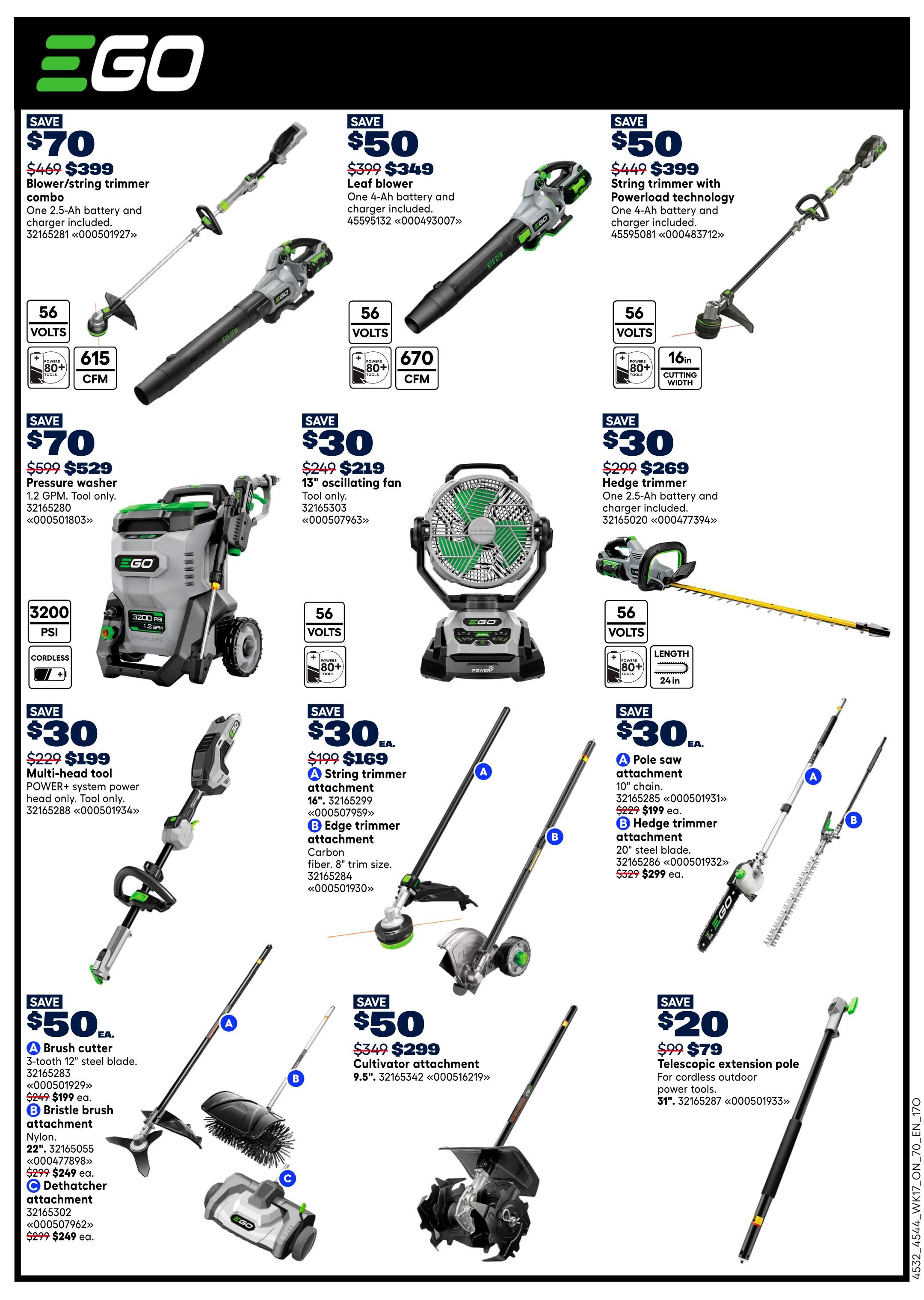 Rona Ontario Weekly Flyer Specials Page 13. Save $70 on a Blower/String Trimmer Combo, originally $469, now $399. Includes one 2.5-Ah battery and charger. Features 56 Volts and 615 CFM. Save $50 on a Leaf Blower, originally $399, now $349. Includes one 4-Ah battery and charger. Features 56 Volts and 670 CFM. Save $50 on a String Trimmer with Powerload technology, originally $449, now $399. Features 56 Volts and 16-inch cutting width. Save $70 on a Pressure Washer, originally $599, now $529. Features 3200 PSI and 1.2 GPM, cordless. Save $30 on a 13' Oscillating Fan, originally $249, now $219. Features 56 Volts and 80+ Tools. Save $30 on a Hedge Trimmer, originally $299, now $269. Includes one 2.5-Ah battery and charger. Features 56 Volts, 80+ Tools, and 24-inch cutting length. Save $30 on a Multi-head tool, originally $229, now $199. This POWER+ system head is tool only. Save $30 each on attachments: A String Trimmer attachment, 16', for $169, originally $199. B Edge trimmer attachment, Carbon fiber, 8' trim size, for $299, originally $329. Save $50 each on attachments: A Brush cutter, 3-tooth 12' steel blade, for $199, originally $249. B Bristle brush attachment, Nylon, 22', for $249, originally $299. C Dethatcher attachment, for $249, originally $299. Save $50 on a Cultivator attachment, 9.5', for $299, originally $349. Save $20 on a Telescopic extension pole, originally $99, now $79. For cordless outdoor power tools.