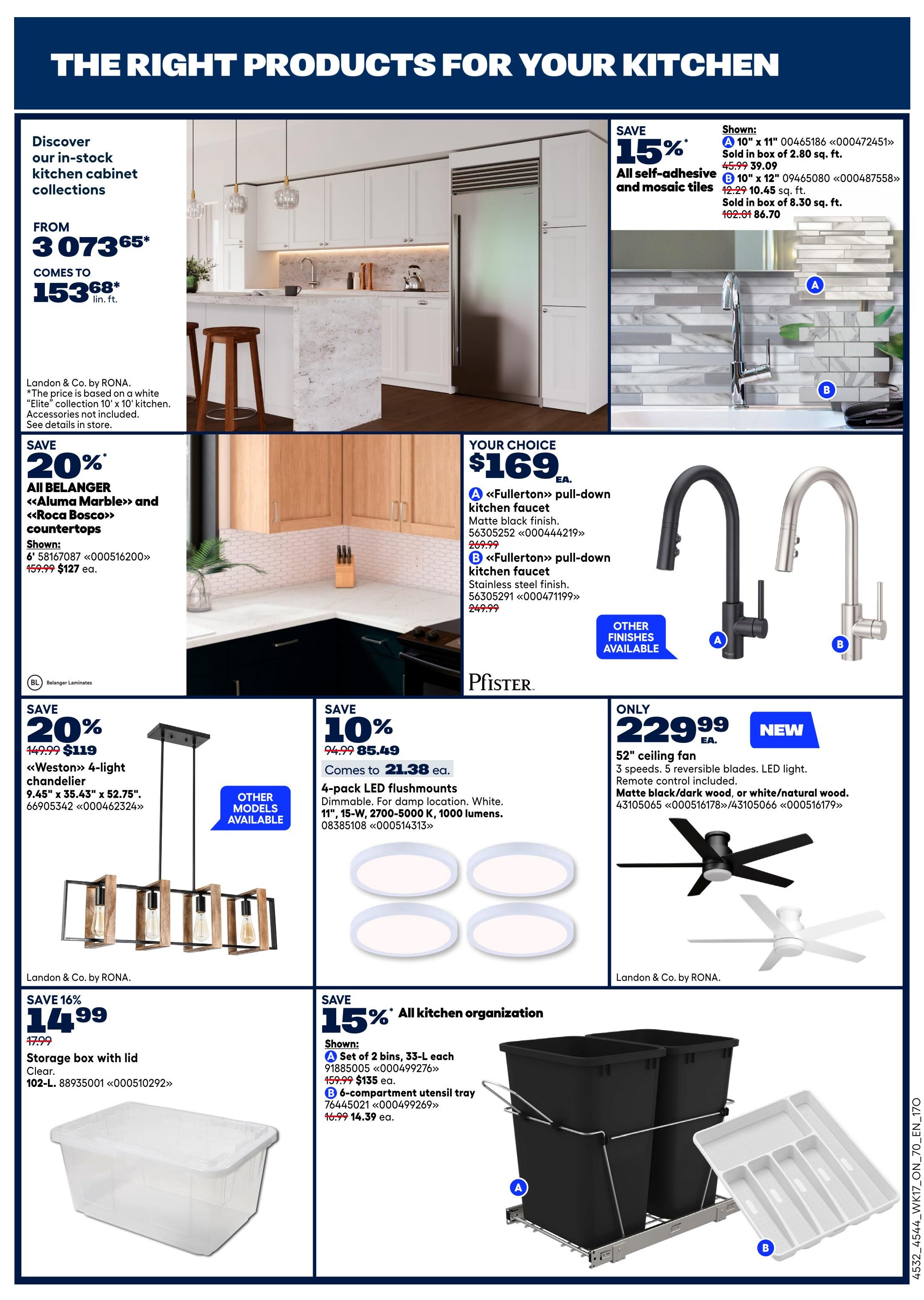 Rona Ontario Weekly Flyer Specials Page 20 features kitchen products. Discover in-stock kitchen cabinet collections from $3,073.65, starting at $153.68 lin. ft. Save 20% on Belanger Aluma Marble and Roca Bosco countertops, now $127 ea. from $159.99. Save 15% on all self-adhesive and mosaic tiles, with 10' x 11' tiles at $39.09 from $45.99 and 10' x 12' tiles at $86.70 from $102.01. Your choice of Pfister Fullerton pull-down kitchen faucets in matte black finish or stainless steel finish for $169 ea. Save 20% on a Weston 4-light chandelier, 9.45' x 35.43' x 52.75', for $119 from $149.99. Save 10% on 4-pack LED flushmounts, dimmable, 11'-W, 2700-5000K, 1000 lumens, now $21.38 ea. from $24.99. A new 52' ceiling fan with 3 speeds, reversible blades and LED light is available for $229.99, in matte black/dark wood or white/natural wood. Save 16% on a 102-L storage box with lid for $14.99 from $17.99. Save 15% on kitchen organization items, including a set of 2 bins, 33-L each, for $135 ea. from $159.99, and a 6-compartment utensil tray for $14.39 ea. from $16.99.